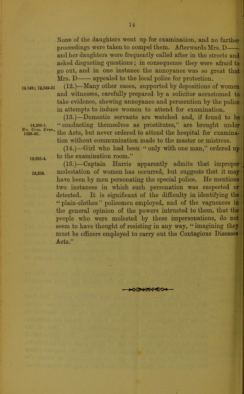 None of the daughters went up for examination, and no further ■ proceedings were taken to compel them. Afterwards Mrs. D ^ • and her daughters were frequently called after in the streets and . asked disgusting questions; in consequence they were afraid to • go out, and in one instance the annoyance was so great that. Mrs. D appealed to the local police for protection. 19,548; 19.549-51 (12.)—Many Other cases, supported by depositions of women and witnesses, carefully prepared by a solicitor accustomed to • take evidence, shewing annoyance and persecution by the police in attempts to induce women to attend for examination. (13.)—Domestic servants are watched and, if found to be ^ 14,380-1. “ conducting themselves as prostitutes,” are brought under • 1038.4a!' the Acts, hut never ordered to attend the hospital for examina- tion without communication made to the master or mistress. (14.)—Girl who had been “ only with one man,” ordered up 19 823-4. to the examination room.” (16.)—Captain Harris apparently admits that improper \ 13,356. molestation of women has occurred, but suggests that it may have been by men personating the special police. He mentions two instances in which such personation was suspected or ' detected. It is significant of the difficulty in identifying the < “plain-clothes” poUcemen employed, and of the vagueness in . the general opinion of the powers intrusted to them, that the i people who were molested by these impersonations, do not} seem to have thought of resisting in any way, “ imagining they , must be officers employed to carry out the Contagious Diseases • Acts.”