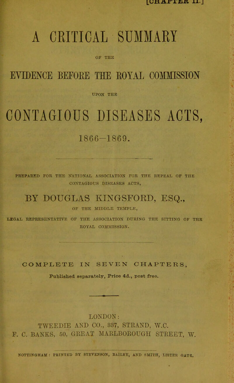 LUJija.i'xrixi, xx.j A CRITICAL SUMMARY OF THE EVIDENCE BEFOEE THE EOYAl COMMISSION UPON THE CONTAGIOUS DISEASES ACTS, 1866-1869. PREPARED FOR THE NATIONAL ASSOCIATION FOR THE REPEAL OF THE CONTAGIOUS DISEASES ACTS, BY DOUGLAS KINGSFOKD, ESQ., OF THE MIDDLE TEMPLE, LEGAL REPRESENTATIVE OF THE ASSOCIATION DURING THE SITTING OF THE ROYAL COMMISSION. COMPLETE IN SEVEN CHAPTERS, Published separately, Price 4d., post free. LONDON: TWEEDIE AND CO., 837, STRAND, W.C. F. C. BANKS, 50, GREAT MARLBOROUGH STREET, W. NOTTINGHAM : PRINTED BY STEVENSON, BAILEY, AND SMITH, LISTER GATE.