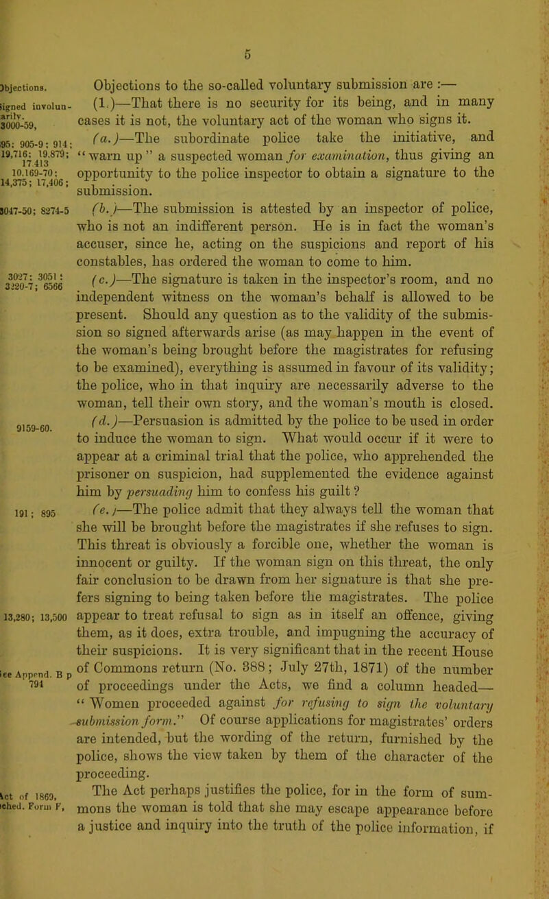 )bJections. iigned involun- «ritv. SOOO-S9, 95 : 905-9 ; 914; 19,716: 19.879; 17 413 10.169-70; 14,375; 17,406; 8047-50; 8274-5 3027 ; 3051 : 3120-7; 6566 9159-60. Objections to the so-called voluntary submission are :— (1,)—That there is no security for its being, and in many cases it is not, the voluntary act of the woman who signs it. (a.)—The subordinate police take the initiative, and “warn up ” a suspected woman for examination, thus giving an opportunity to the jiolice insjiector to obtain a signature to the submission. (h.)—The submission is attested by an inspector of police, who is not an indifferent person. He is in fact the woman’s accuser, since he, acting on the suspicions and report of his constables, has ordered the woman to come to him. (c.)—The signature is taken in the inspector’s room, and no independent witness on the woman’s behalf is allowed to be present. Should any question as to the validity of the submis- sion so signed afterwards arise (as may happen in the event of the woman’s being brought before the magistrates for refusing to be examined), everything is assumed in favour of its validity; the iiolice, who in that inquiry are necessarily adverse to the woman, tell their own story, and the woman’s mouth is closed. (d.)—Persuasion is admitted by the police to be used in order to induce the woman to sign. What would occur if it were to appear at a criminal trial that the police, who apprehended the prisoner on suspicion, had supplemented the evidence against him by •persuading him to confess his guilt ? Ce. j—The police admit that they always tell the woman that she will be brought before the magistrates if she refuses to sign. This threat is obviously a forcible one, whether the woman is innocent or guilty. If the woman sign on this threat, the only fair conclusion to be drawn from her signature is that she pre- fers signing to being taken before the magistrates. The police 13,280; 13,500 appear to treat refusal to sign as in itself an offence, giving them, as it does, extra trouble, and impugning the accuracy of their suspicions. It is very significant that in the recent House of Commons return (No. 388; July 27th, 1871) of the number of pi’oceedings under the Acts, we find a column headed— “ Women proceeded against for refusing to sign the voluntary -^Omission form. Of course applications for magistrates’ orders are intended, but the wording of the return, furnished by the police, shows the view taken by them of the character of the proceeding. The Act perhaps justifies the police, for in the form of sum- mons the woman is told that she may escape appearance before a justice and inquiry into the truth of the police information, if 191; 895 ec Apprnd. B p 791 let of 1869, iched. Form V,