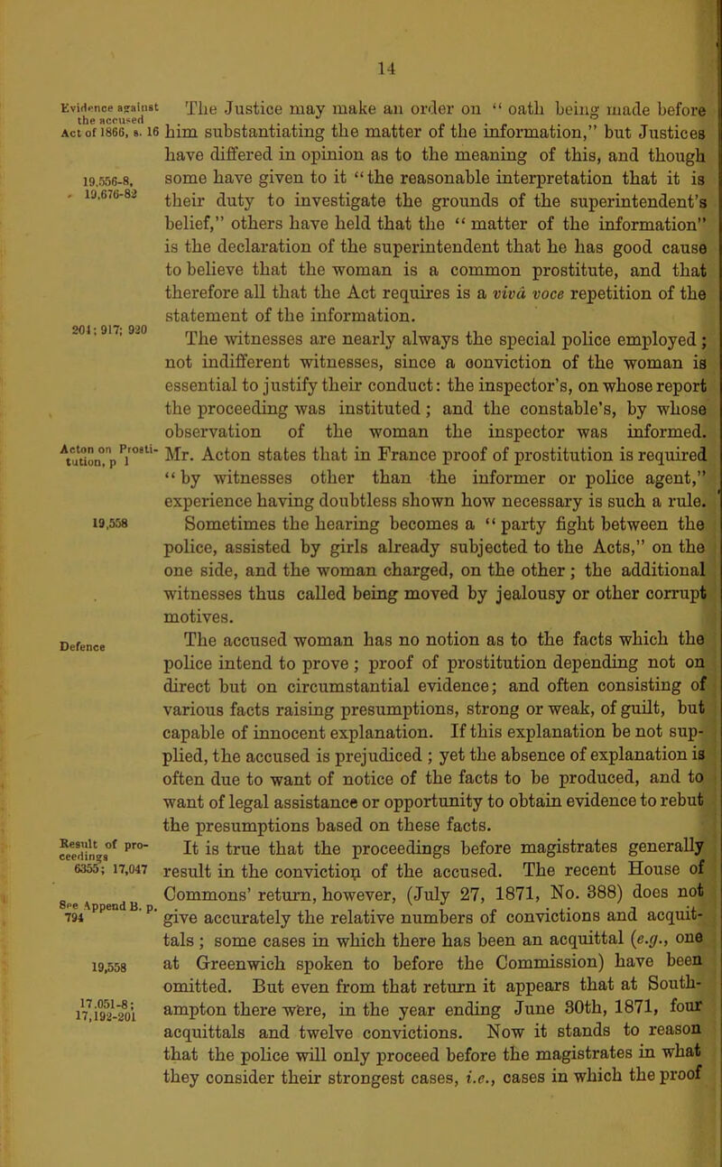 Evirtpnoe against the accused Act of 1866, a. 16 19.556-8, 19,676-82 204:917; 920 Acton on Prosti- tution, p 1 19,558 Defence Result of pro- ceedings 6355; 17,047 See .Append B. p, 794 19,558 17.051-8; 17,192-201 The Justice may make an order on “ oath being made before him substantiating the matter of the information,” but Justices have differed in opinion as to the meaning of this, and though some have given to it “the reasonable interpretation that it is their duty to investigate the grounds of the superintendent’s belief,” others have held that the “ matter of the information” is the declaration of the superintendent that he has good cause to believe that the woman is a common prostitute, and that therefore all that the Act requires is a viva voce repetition of the statement of the information. The witnesses are nearly always the special police employed; not indifferent witnesses, since a conviction of the woman is essential to justify their conduct: the inspector’s, on whose report the jiroceeding was instituted; and the constable’s, by whose observation of the woman the inspector was informed. Mr. Acton states that in France proof of prostitution is required “ by witnesses other than the informer or police agent,” experience having doubtless shown how necessary is such a rule. Sometimes the hearing becomes a “ party fight between the police, assisted by girls already subjected to the Acts,” on the one side, and the woman charged, on the other; the additional witnesses thus called being moved by jealousy or other corrupt motives. The accused woman has no notion as to the facts which the police intend to prove ; proof of prostitution depending not on direct but on circumstantial evidence; and often consisting of various facts raising presumptions, strong or weak, of guilt, but capable of innocent explanation. If this explanation be not sup- plied, the accused is prejudiced ; yet the absence of explanation is often due to want of notice of the facts to be produced, and to want of legal assistance or opportunity to obtain evidence to rebut the presumptions based on these facts. It is true that the proceedings before magistrates generally result in the conviction of the accused. The recent House of Commons’ return, however, (July 27, 1871, No. 388) does not give accurately the relative numbers of convictions and acquit- tals ; some cases in which there has been an acquittal (e.y., one at Greenwich spoken to before the Commission) have been omitted. But even from that return it appears that at South- ampton there wfere, in the year ending June 80th, 1871, four acquittals and twelve convictions. Now it stands to reason that the police will only proceed before the magistrates in what they consider their strongest cases, i.e., cases in which the proof