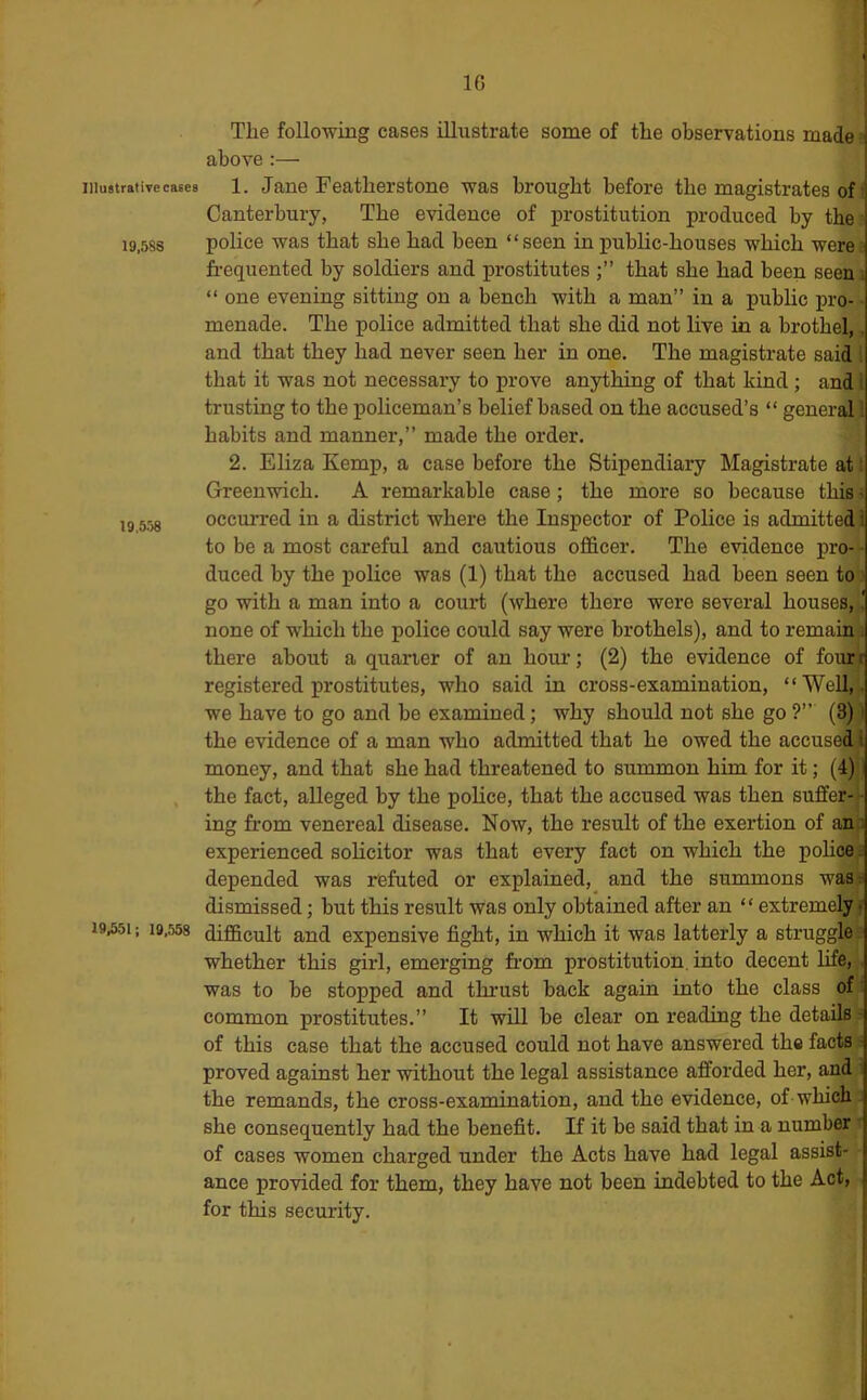 Illustrative cases 19,588 19,558 19,551; 18.558 The following cases illustrate some of the observations made j above:— ! 1. Jane Feather stone was brought before the magistrates of ■ Canterbury, The evidence of prostitution produced by the police was that she had been “seen in public-houses which were frequented by soldiers and prostitutes that she had been seen ; “ one evening sitting on a bench with a man” in a public pro- menade. The police admitted that she did not live in a brothel,, and that they had never seen her in one. The magistrate said 5 that it was not necessary to prove anything of that kind; and I trusting to the policeman’s belief based on the accused’s “ general| habits and manner,” made the order. 2. Eliza Kemp, a case before the Stipendiary Magistrate at: Green-wich. A remarkable case; the more so because this s occurred in a district where the Inspector of Police is admitted 4 to be a most careful and cautious officer. The evidence pro-*- duced by the jpolice was (1) that the accused had been seen to go with a man into a court (where there were several houses, none of which the police could say were brothels), and to remaii^. there about a quarter of an houi’; (2) the evidence of foui^ registered prostitutes, who said in cross-examination, “Well,, we have to go and be examined; why should not she go ?” (3) i the evidence of a man who admitted that he owed the accused^ money, and that she had threatened to summon him for it; (4) the fact, alleged by the police, that the accused was then suffer- - ing from venereal disease. Now, the result of the exertion of ana experienced solicitor was that every fact on which the policy depended was refuted or explained, and the summons wasi dismissed; but this result was only obtained after an “ extremel^ difficult and expensive fight, in which it was latterly a struggle whether this girl, emerging from prostitution, into decent life, was to be stopped and thrust back again into the class of; common prostitutes.” It will be clear on reading the detailB]- of this case that the accused could not have answered the facts s proved against her without the legal assistance afforded her, and : the remands, the cross-examination, and the evidence, of which ' she consequently had the benefit. If it be said that in a number ' of cases women charged under the Acts have had legal assist- ance provided for them, they have not been indebted to the Act, for this security.