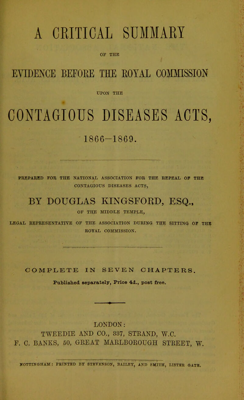 A CRITICAL SUMMARY OF THE EVIDENCE BEFORE THE ROYAL COMMISSION UPON THE CONTAGIOUS DISEASES ACTS, ■ 1866-1869. PREPAHED FOR THE NATIONAL ASSOCIATION FOR THE REPEAL OF THE CONTAGIOUS DISEASES ACTS, BY DOUGLAS KINGSFORD, ESQ.. OF TBffi MIDDLE TEMPLE, LEGAL REPRESENTATIVE OF THE ASSOCIATION DURING THE SITTING OP THE ROYAL COMMISSION. COMPLETE IN SEVEN CHAPTERS. Published separately, Price 4d., post free. LONDON: TWEEDIE AND CO., 337, STEAND, W.C. F. C. BANKS, 60, GEEAT MAELBOEOUGH STEEET, W. KOTTINGHAM: PBINTKD BY BTKTBNSON, BAILEY, AND SMITH, LISTER GATE.