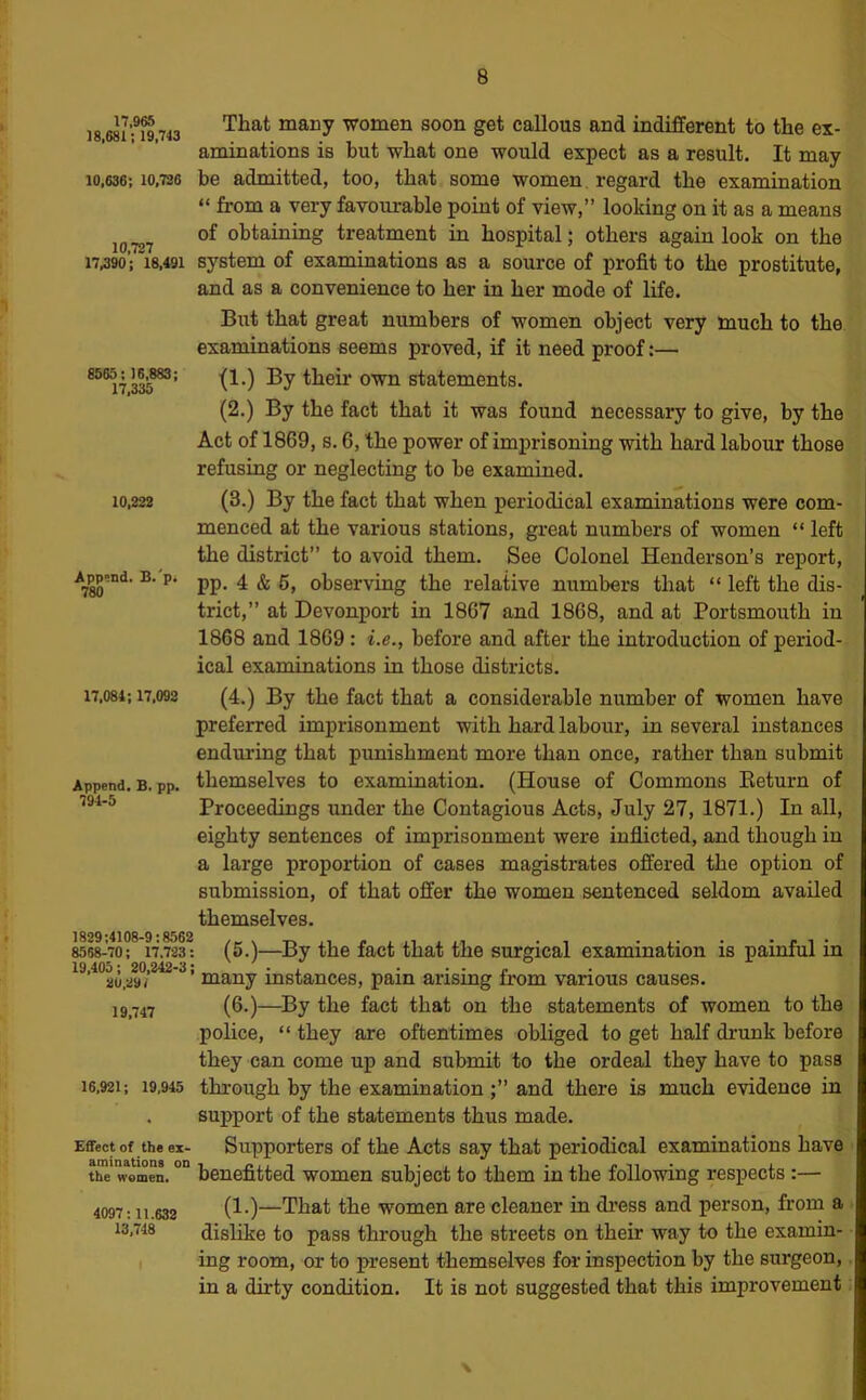 I8.68ifi9,743 women soon get callous and indifferent to the ex- aminations is but what one would expect as a result. It may 10,636; 10,730 be admitted, too, that some women, regard the examination “ from a very favourable point of view,” looking on it as a means of obtaining treatment in hospital; others again look on the 1730; 18,491 system of examinations as a source of profit to the prostitute, and as a convenience to her in her mode of life. 8565; 16,883; 17,335 10,222 Append. B.'p. 780 17,084; 17,092 Append. B. pp. 794-5 1829;4108-9:8562 8568-70; 17.723: 19,405; 20,242-3; 29,29/ 19,747 16,921; 19,945 Effect of the ex- aminations on the women. 4097:11.632 13,748 But that great numbers of women object very much to the examinations seems proved, if it need proof:— ■(1.) By their own statements. (2.) By the fact that it was found necessary to give, by the Act of 1869, s. 6, the power of imprisoning with hard labour those refusing or neglecting to be examined. (3.) By the fact that when periodical examinations were com- menced at the various stations, great numbers of women “ left the district” to avoid them. See Colonel Henderson’s report, pp. 4 & 6, observing the relative numbers that “ left the dis- trict,” at Devonport in 1867 and 1868, and at Portsmouth in 1868 and 1869 : i.e., before and after the introduction of period- ical examinations in those districts. (4.) By the fact that a considerable number of women have preferred imprisonment with hard labour, in several instances enduring that punishment more than once, rather than submit themselves to examination. (House of Commons Eeturn of Proceedings under the Contagious Acts, July 27, 1871.) In all, eighty sentences of imprisonment were inflicted, and though in a large proportion of cases magistrates offered the option of submission, of that offer the women sentenced seldom availed themselves. (5.)—By the fact that the surgical examination is painful in many instances, pain arising from various causes. (6.)—^By the fact that on the statements of women to the police, “ they are oftentimes obliged to get half drunk before they can come up and submit to the ordeal they have to pass through by the examination and there is much evidence in support of the statements thus made. Supporters of the Acts say that periodical examinations have benefitted women subject to them in the following respects :— (1.)—That the women are cleaner in di'ess and person, from a dislike to pass through the streets on their way to the examin- ing room, or to present themselves for inspection by the surgeon, in a dirty condition. It is not suggested that this improvement