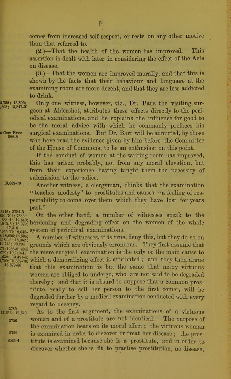 3.752 i 13,805: ,808; 13,847-51 0 Com Evce 592-8 15,669-70 3242: 3754-5 694-701:7836; ,633-4: 12.640: !,945-8 : 16,922; 17.316 r.965-77; 18,045- (; 18,056; 18,504: U84-6: 18.362; 19,743; 20,294 171:1936-8:7505 1759: 10,740-4 i 1,632; 13 491-5; 1,799; 15.669-70; 18,879-80 3785 11,633; 12,649 3756 3760 8563-4 comes from increased self-respect, or rests on any other motive than that referred to. (2.)—That the health of the women has improved. This assertion is dealt with later in considering the effect of the Acts on disease. (3.)—That the women are improved morally, and that this is shown by the facts that their behaviour and language at the examining room are more decent, and that they are less addicted to drink. Only one witness, however, viz.. Dr. Barr, the visiting sur- geon at Aldershot, attributes these effects directly to the peri- odical examinations, and he explains the influence for good to be the moral advice with which he commonly prefaces his surgical examinations. But Dr. Barr will be admitted, by those who have read the evidence given by him before the Committee of the House of Commons, to be an enthusiast on this point. If the conduct of women at the waiting room has improved, this has arisen probably, not from any moral elevation, but from their experience having taught them the necessity of submission to the police. Another witness, a clergyman, thinks that the examination “teaches modesty” to prostitutes and causes “ a feeling of res- pectability to come over them which they have lost for years past.” On the other hand, a number of witnesses speak to the hardening and degrading effect on the women of the whole system of periodical examinations. A number of witnesses, it is true, deny this, but they do so on grounds which are obviously erroneous. They first assume that the mere surgical examination is the only or the main cause to which a demoralizing effect is attributed; and they then argue that this examination is but the same that many virtuous women are obliged to undergo, who are not said to be degraded thereby ; and that it is absurd to suppose that a common pros- titute, ready to sell her person to the fii’st comer, will be degraded further by a medical examination conducted with every regard to decency. As to the first argument, the examinations of a virtuous woman and of a prostitute are not identical. The purpose of the examination bears on its moral effect; the virtuous woman is examined in order to discover or treat her disease ; the pros- titute is examined because she is a prostitute, and in order to discover whether she is fit to practise prostitution, no disease.