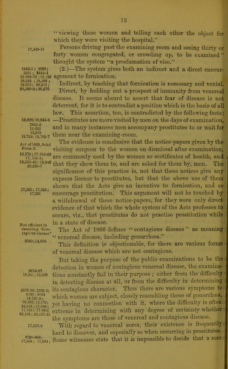 17,849-51 1940-1 ; 2095; 3251 ; 8442-4 12.869-72 :12.199 18,349 : 18,388 ; 19,616; 20,210; 20,290-2:20,276 12,626;12,644-6 7833-5 12.623 13,915 19,749; 19,782-7 Act ofl869,Schd Form J. 13,379; 17 315-29 17, .534-8; 18,333-42: 19.916 20,295-7 17,325: 17,329; 17,391 Not elEcient in datecting ‘Con- tagious disease’ 2980:14,800 “viewing these women and telling each other the object for which they were visiting the hospital.” Persons driving past the examining room and seeing thirty or forty women congregated, or crowding up, to be examined ” thought the system “a proclamation of vice.” (2.)—The system gives both an indirect and a direct encour- agement to fornication. Indirect, by teaching that fornication is necessary and venial. Direct, by holding out a prospect of immunity from venereal disease. It seems absurd to assert that fear of disease is not deteiTent, for it is to contradict a position which is the basis of all law. This assertion, too, is contradicted by the following facts: —Prostitutes are more visited by men on the days of examination, and in many instances men accompany prostitutes to or wait for them near the examining-room. The evidence is conclusive that the notice-papers given by the visiting surgeon to the women on dismissal after examination, are commonly used by the women as certificates of health, and that they show them to, and are asked for them by, men. The significance of this practice is, not that these notices give any express license to prostitutes, but that the above use of them shows that the Acts give an incentive to fornication, and so encourage prostitution. This argument will not be touched by a withdrawal of these notice-papers, for they were only direct evidence of that which the whole system of the Acts professes to secure, viz., that prostitutes do not practise prostitution while in a state of disease. The Act of 1866 defines “ contagious disease ” as meaning “ venereal disease, including gonorrhoea.” This definition is objectionable, for there are various forms ■ of venereal disease which are not contagious. But taking the purpose of the public examinations to be the ’ detection in women of contagious venereal disease, the examine 18,961; 19,500 tions Constantly fail in their purpose ; either from the difficulty • in detecting disease at all, or from the difficulty in determining : 2079 80 ; 3302-3; Its contagious character. Thus there are various symptoms to ' 14^797-9^ which women are subject, closely resembling those of gonorrhoia,. yet having no connection with it, where the difficulty is often i 2o\'o9^20^57^^ extreme in determining with any degree of certainty wnetnei ’ the symptoms are those of venereal and contagious disease. 17,637-8 With regal'd to venereal sores, their existence is fi'equently ■ hard to discover, and especially so when occurring in prostitutes. ni644: Some witnesses state that it is impossible to decide that a sore