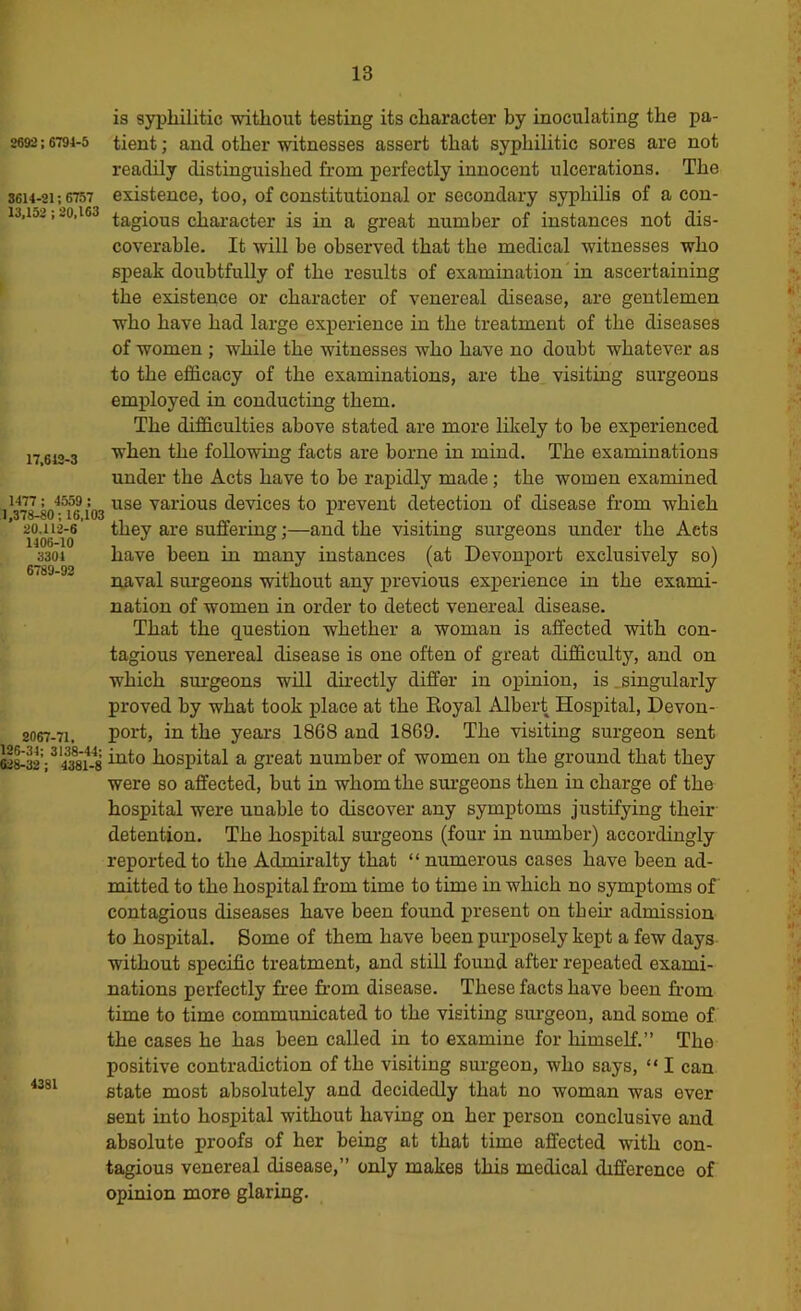 8692 : 6794-5 8614-21; 6757 13,152 : 20,163 17,612-3 1477; 4559 : 1,378-80; 16,103 20.112-6 1406-10 3301 6789-92 2067-71, 126-31; 3138-41; 628-32 ; 4381-8 4381 is syphilitic without testing its character by inoculating the pa- tient ; and other witnesses assert that syphilitic sores are not readily distinguished from perfectly innocent ulcerations. The existence, too, of constitutional or secondary syphihs of a con- tagious character is in a great number of instances not dis- coverable. It will be observed that the medical witnesses who speak doubtfully of the results of examination in ascertaining the existence or character of venereal disease, are gentlemen who have had large experience in the treatment of the diseases of women ; while the witnesses who have no doubt whatever as to the efficacy of the examinations, are the visiting surgeons employed in conducting them. The difficulties above stated are more likely to be experienced when the following facts are borne in mind. The examinations under the Acts have to be rapidly made; the women examined use various devices to prevent detection of disease from which they are suffering;—and the visiting surgeons under the Acts have been in many instances (at Devonport exclusively so) naval surgeons without any previous experience in the exami- nation of women in order to detect venereal disease. That the q^uestion whether a woman is affected with con- tagious venereal disease is one often of great difficulty, and on which surgeons will dii’ectly differ in opinion, is .singularly proved by what took place at the Eoyal Albert Hospital, Devon- port, in the years 1868 and 1869. The visiting surgeon sent into hospital a great number of women on the ground that they were so affected, but in whom the surgeons then in charge of the hospital were unable to discover any symptoms justifying their detention. The hospital sui-geons (four in number) accordingly reported to the Admiralty that “ numerous cases have been ad- mitted to the hospital from time to time in which no symptoms of contagious diseases have been found present on tbeir admission to hospital. Borne of them have been purposely kept a few days without specific treatment, and still found after repeated exami- nations perfectly free from disease. These facts have been from time to time communicated to the visiting surgeon, and some of the cases he has been called in to examine for himself.” The positive contradiction of the visiting surgeon, who says, “ I can state most absolutely and decidedly that no woman was ever sent into hospital without having on her person conclusive and absolute proofs of her being at that time affected with con- tagious venereal disease,” only makes this medical difference of opinion more glaring.