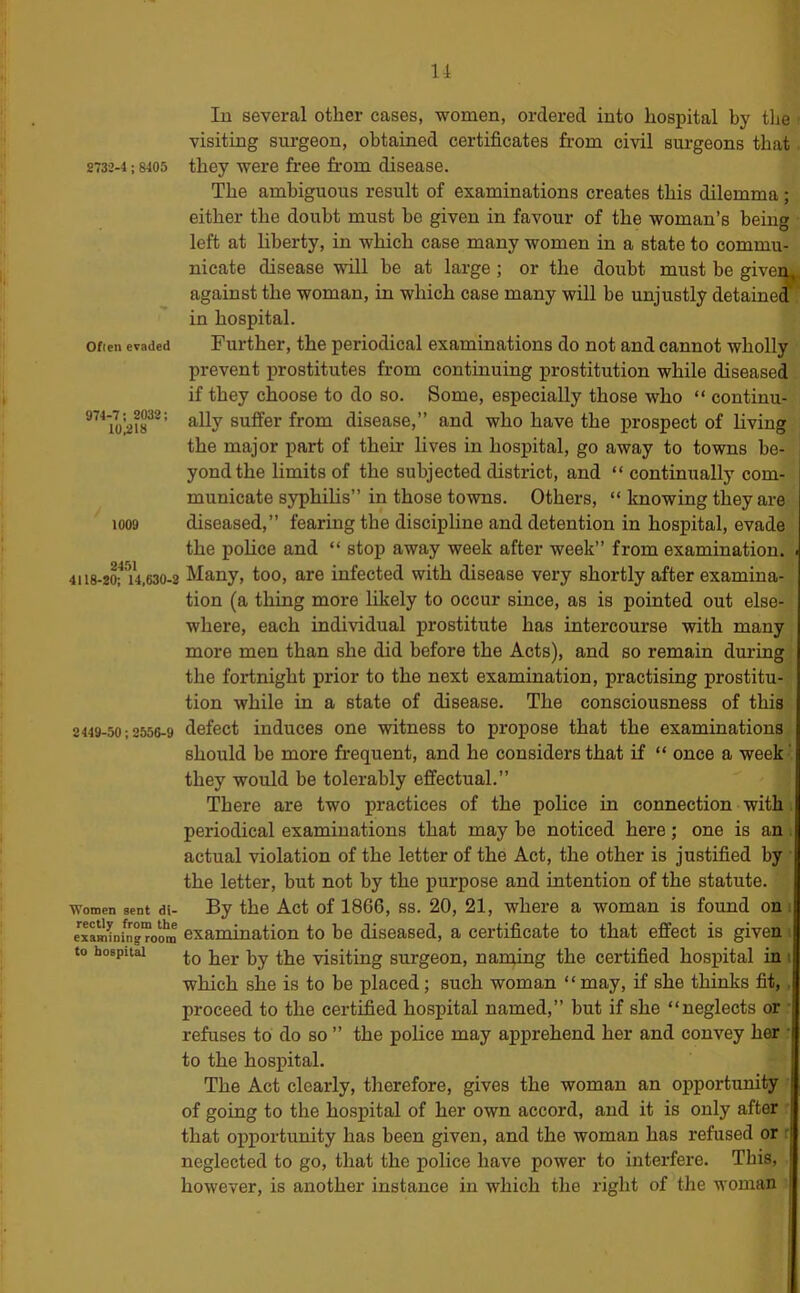 u 2732-4; 8405 Ofien evaded 974-7 ; 2032; 10^18 1009 2451 4118-20; 14,630-2 2449-50 : 2556-9 ■Women sent di- rectly from the examining room to hospital In several other cases, women, ordered into hospital by the visiting surgeon, obtained certificates from civil surgeons that they were free from disease. The ambiguous result of examinations creates this dilemma ; either the doubt must be given in favour of the woman’s being left at liberty, in which case many women in a state to commu- nicate disease wull be at large; or the doubt must be givem against the woman, in which case many will be unjustly detained in hospital. Further, the periodical examinations do not and cannot wholly prevent prostitutes from continuing prostitution while diseased if they choose to do so. Some, especially those who “ continu- ally suffer from disease,” and who have the prospect of living the major part of their lives in hospital, go away to towns be- yond the limits of the subjected district, and “ continually com- municate syphilis” in those towns. Others, “ knowing they are diseased,” fearing the discipline and detention in hospital, evade the police and “ stop away week after week” from examination. Many, too, are infected with disease very shortly after examina- tion (a thing more likely to occur since, as is pointed out else- where, each indi'vidual prostitute has intercourse with many more men than she did before the Acts), and so remain during the fortnight prior to the next examination, practising prostitu- tion while in a state of disease. The consciousness of this defect induces one witness to propose that the examinations should be more frequent, and he considers that if “ once a week - they would be tolerably effectual.” There are two practices of the police in connection with. periodical examinations that may be noticed here; one is an . actual violation of the letter of the Act, the other is justified by • the letter, but not by the purpose and intention of the statute. By the Act of 1866, ss. 20, 21, where a woman is found on i examination to be diseased, a certificate to that effect is given i to her by the -visiting surgeon, naming the certified hospital in i which she is to be placed; such woman “may, if she thinks fit,. proceed to the certified hospital named,” but if she “neglects or ■ refuses to do so ” the police may apprehend her and convey her • to the hospital. The Act clearly, therefore, gives the woman an opportunity of going to the hospital of her own accord, and it is only after • that opportunity has been given, and the woman has refused or r neglected to go, that the police have power to interfere. This, however, is another instance in which the right of the woman