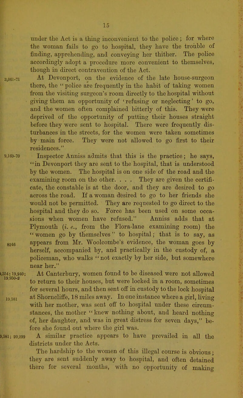 3,061-71 9,169-70 8246 »,551; 19,910; 19,950-2 19..5SI 9,581; 20,299 under the Act is a thing inconvenient to the police ; for where the woman fails to go to hospital, they have the trouble of finding, apprehending, and conveying her thither. The police accordingly adopt a procedure more convenient to themselves, though in direct contravention of the Act. At Devonport, on the evidence of the late house-surgeon there, the “police are frequently in the habit of taking women from the visiting surgeon’s room directly to the hospital without giving them an opportunity of ‘ refusing or neglecting ’ to go, and the women often complained bitterly of this. They were deprived of the opportunity of putting their houses straight before they were sent to hospital. There were frequently dis- turbances in the streets, for the women were taken sometimes by main force. They were not allowed to go first to their residences.” Inspector Anniss admits that this is the practice; he says, “in Devonport they are sent to the hospital, that is understood by the women. The hospital is on one side of the road and the examining room on the other. . . . They are given the certifi- cate, the constable is at the door, and they are desired to go across the road. If a woman desired to go to her friends she would not be permitted. They are requested to go direct to the hospital and they do so. Force has been used on some occa- sions when women have refused.” Anniss adds that at Plymouth {i. e., from the Flora-lane examining room) the “women go by themselves” to hospital; that is to say, as appears from Mr. Woolcombe’s evidence, the woman goes by herself, accompanied by, and practically in the custody of, a policeman, who walks ‘ ‘ not exactly by her side, but somewhere near her.” At Canterbuiy, women found to be diseased were not allowed to return to their houses, but were locked in a room, sometimes for several hours, and then sent off in custody to the lock hospital at Shorncliflfe, 18 miles away. In one instance where a girl, living with her mother, was sent off to hospital under these circum- stances, the mother “knew nothing about, and heard nothing of, her daughter, and was in great distress for seven days,” be- fore she found out where the girl was. A similar practice appears to have prevailed in aU the districts under the Acts. The hardship to the women of this illegal course is obvious; they are sent suddenly away to hospital, and often detained there for several months, with no opportunity of making