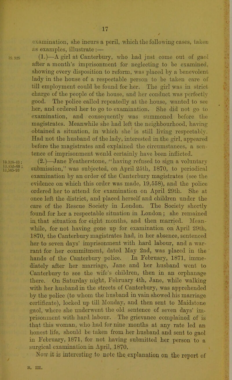 IS.O’ti I3,3 '8-43: 13,13:2-68 ; 13,585-93 17 / exaininatiou, she incurs a peril, which the following cases, taken as examples, illustrate:— (1.)—A girl at Canterbury, who hatl just come out of gaol after a month’s imprisonment for neglecting to be examined, showing every disposition to reform, was placed by a benevolent lady in the house of a respectable person to be taken care of till employment could be found for her. The girl was in strict charge of the people of the house, and her conduct was perfectly good. The police called repeatedly at the house, wanted to see her, and ordered her to go to examination. She did not go to examination, and consequently was summoned before the magistrates. Meanwhile she had left the neighbourhood, having obtained a situation, in which she* is still living respectably. Had not the husband of the lady, interested in the girl, appeared before the magistrates and explained the cii'cumstances, a sen- tence of imprisonment wonld certainly have been inflicted. (2.)—Jane Featherstone, “having refused to sign a voluntary submission,” was subjected, on April 25th, 1870, to periodical examination by an order of the Canterbury magistrates (see the evidence on which this order was made, 19,558), and the j)olice ordered her to attend for examination on April 29th. She at once left the district, and placed herself and children under the care of the Rescue Society in London. The Society shortly found for her a respectable situation in London; she remained in that situation for eight months, and then married. Mean- Avhile, for not having gone up for examination on April 29th, 1870, the Canterbury magistrates had, in her absence, sentenced her to seven days’ imprisonment with hard labour, and a war- rant for her commitment, dated May 2nd, was placed in the hands of the Canterhm’y pohce. In February, 1871, imme- diately after her marriage, Jane and her husband went to Canterbmy to see the wife’s childi’en, then iu an orphanage there. On Saturday night, February 4th, Jane, while walking mth her husband in the streets of Canterbury, was apprehended by the police (to wdiom the husband in vain showed his marriage certificate), locked up till Monday, and then sent to Maidstone gaol, where she underwent the old sentence of seven days’ im- prisonment with hard labour. The grievance complained of is that this woman, Avho had for nine months at any rate led an lionest life, should be taken from her husband and sent to gaol iu Februai-y, 1871, for not having submitted her person to a surgical examination in April, 1870, Now it is interesting to note the explanation on the report of B, lU.