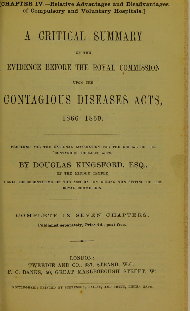 ICHAPTBR IV.—Relative Advantages and Disadvantages of Compulsory and Voluntary Hospitals.] A CRITICAL SUMMARY OF THB EVTOENCE BEFORE THE ROYAL COMMISSION 9 UPON THE CONTAGIOUS DISEASES ACTS, 1866-1869. PREPARED FOB THE NATIONAL ASSOCIATION FOR THE REPEAL OF THE ’CONTAGIOUS DISEASES ACTS, BY DOUGLAS KINGSFORD, ESQ., OF THE MIDDLE TEMPLE, LEGAL REPRESENTATIVE OF THE ASSOCIATION DURING THB BITTING OF THE ROYAL COMMISSION. COMPLETE IN SEVEN CHAPTERS. Published separately, Price 4d., post free. LONDON: TWEEDIE AND CO., 337, STRAND, W.C. F. C. BANKS, 60, GREAT MARLBOROUGH STREET, W.