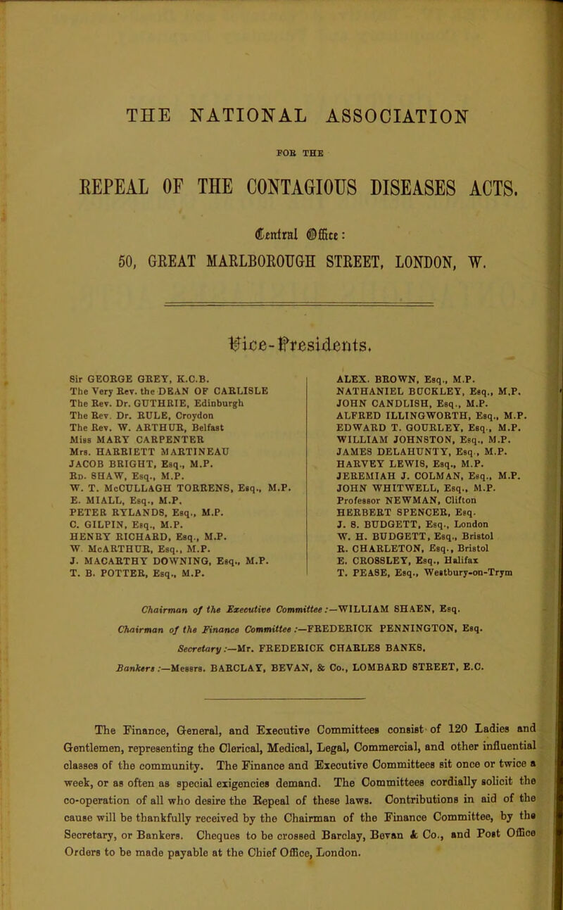 THE NATIONAL ASSOCIATION FOE THE REPEAL OF THE CONTAGIOUS DISEASES ACTS. Central ©ffite: 60, GREAT MARLBOROUGH STREET, LONDON, W. t^ice-fresiiients. Sir GEORGE GREY, K.C.B. The Very Rev. the DEAN OF CARLISLE The Rev. Dr. GUTHRIE, Edinburgh The Rev. Dr. RULE, Croydon The Rev. W. ARTHUR, Belfast Miss MART CARPENTER Mrs. HARRIETT MARTINEAU JACOB BRIGHT, Esq., M.P. Rd. SHAW, Esq., M.P. W. T. McCULLAGH TORRENS, Esq., M.P. E. MIALL, Esq., M.P. PETER RTLANDS, Esq., M.P. C. GILPIN, Esq., M.P. HENRY RICHARD, Esq., M.P. W. McARTHUR, Esq., M.P. J. MACARTHY DOWNING, Esq., M.P. T. B. POTTER, Esq., M.P. ALEX. BROWN, Esq., M.P. NATHANIEL BUCKLEY. Esq., M.P. JOHN CANDLISH, Esq., M.P. ALFRED ILLINGWORTH, Esq., M.P. EDWARD T. GOURLET, Esq., M.P. WILLIAM JOHNSTON, Eeq„ M.P. JAMES DELAHUNTY, Esq., M.P. HARVEY LEWIS, Esq., M.P. JEREMIAH J. COLMAN, Esq., M.P. JOHN WHITWELL, Esq., M.P. Professor NEWMAN, Clifton HERBERT SPENCER, Esq. J. S. BUDGETT, Esq., London W. H. BUDGETT, Esq., Bristol R. CHARLETON, Esq., Bristol E. CR08SLET, Esq., Halifax T. PEASE, Esq., Westbury-on-Trym Chairman of the Sxeeutive Uommiffee .‘—WILLIAM SHAEN, Esq. Chairman of the Finance Committee :—FREDERICK PENNINGTON, Esq. Secretary :—Ut. FREDERICK CHARLES BANKS. Rontsrs .‘—Messrs. BARCLAY, SEVAN, & Co., LOMBARD STREET, E.C. The IB'inance, GleDeral, and Executive Committee* consist- of 120 Ladies and Gentlemen, representing the Clerical, Medical, Legal, Commercial, and other influential classes of the community. The Finanee and Executive Committees sit once or twice a week, or as often as special exigencies demand. The Committees cordially solicit the co-operation of all who desire the Repeal of these laws. Contributions in aid of the cause will be thankfully received by the Chairman of the Finance Committee, by th* Secretary, or Bankers. Cheques to be crossed Barclay, Bevan k Co., and Post OlBoe Orders to be made payable at the Chief Office, London.