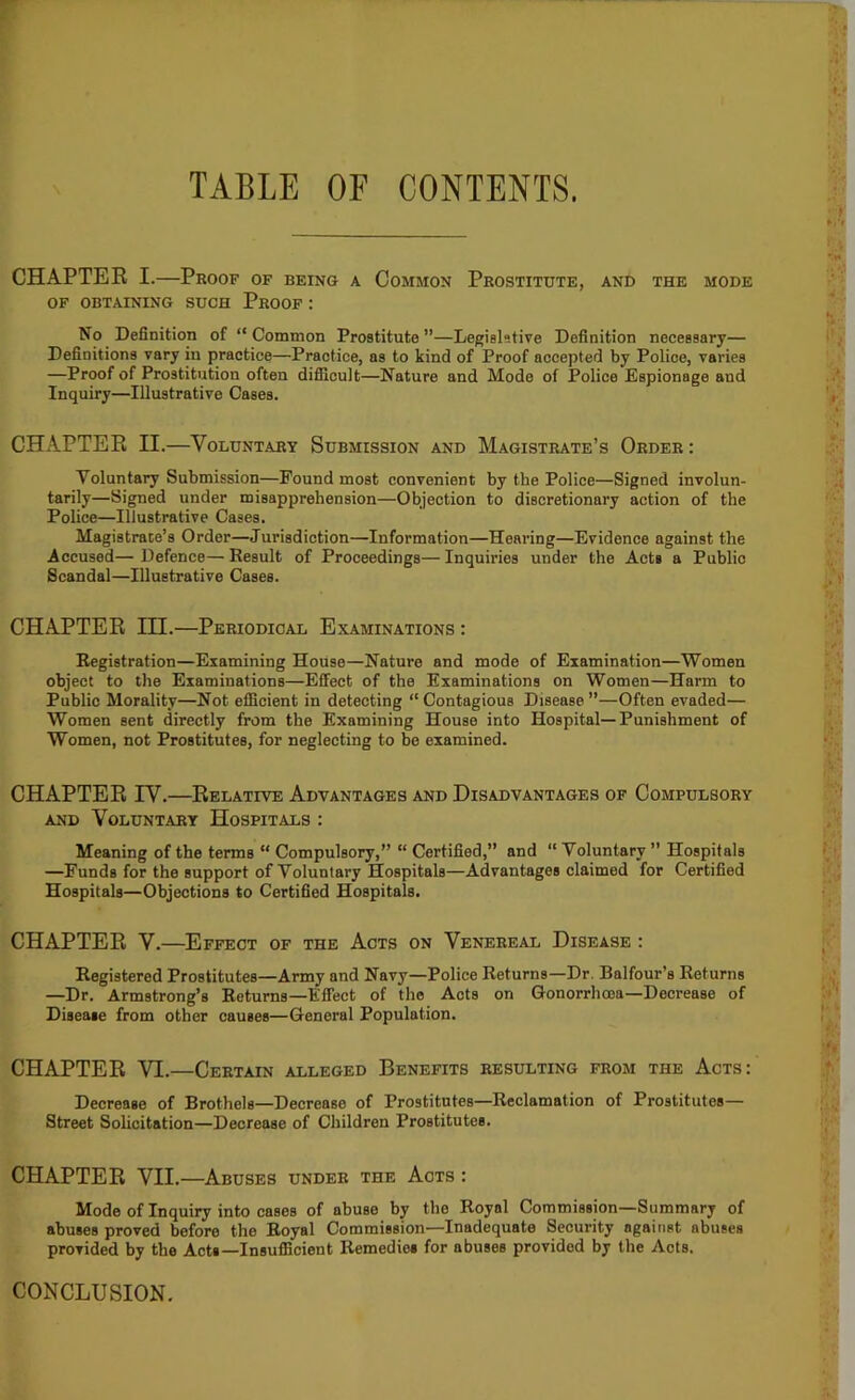 TABLE OF CONTENTS. CHAPTEE I.—Proof of being a Common Prostitute, and the mode OF OBTAINING SUCH PrOOF : No Definition of “ Common Prostitute ”—Legislative Definition necessary— Definitions vary in practice—Practice, as to kind of Proof accepted by Police, varies —Proof of Prostitution often difiicult—Nature and Mode of Police Espionage and Inquiry—Illustrative Cases. CHAPTEE II.—Voluntary Submission and Magistrate’s Order : Voluntary Submission—Pound most convenient by the Police—Signed involun- tarily—Signed under misapprehension—Objection to discretionary action of the Police—Illustrative Cases. Magistrate’s Order—Jurisdiction—Information—Hearing—Evidence against the Accused— Defence— Result of Proceedings— Inquiries under the Acts a Public Scandal—Illustrative Cases. CHAPTEE III.—Periodical Examinations : Registration—Examining House—Nature and mode of Examination—Women object to the Examinations—Effect of the Examinations on Women—Harm to Public Morality—Not efficient in detecting “ Contagious Disease ”—Often evaded— Women sent directly from the Examining House into Hospital—Punishment of Women, not Prostitutes, for neglecting to be examined. CHAPTEE lY.—Eelative Advantages and Disadvantages of Compulsory AND Voluntary Hospitals : Meaning of the terms “ Compulsory,” “ Certified,” and “Voluntary ” Hospitals —Funds for the support of Voluntary Hospitals—Advantages claimed for Certified Hospitals—Objections to Certified Hospitals. CHAPTEE V.—Effect of the Acts on Venereal Disease : Registered Prostitutes—Army and Navy—Police Returns—Dr. Balfour’s Returns —Dr. Armstrong’s Returns—Effect of the Acts on Gonorrhoea—Decrease of Disease from other causes—General Population. CHAPTEE VI.—Certain alleged Benefits resulting from the Acts: Decrease of Brothels—Decrease of Prostitutes-Reclamation of Prostitutes— Street Solicitation—Decrease of Children Prostitutes. CHAPTEE VII.—Abuses under the Acts : Mode of Inquiry into cases of abuse by the Royal Commission—Summary of abuses proved before the Royal Commission—Inadequate Security against abuses provided by the Acts-Insufficient Remedies for abuses provided by the Acts. CONCLUSION.