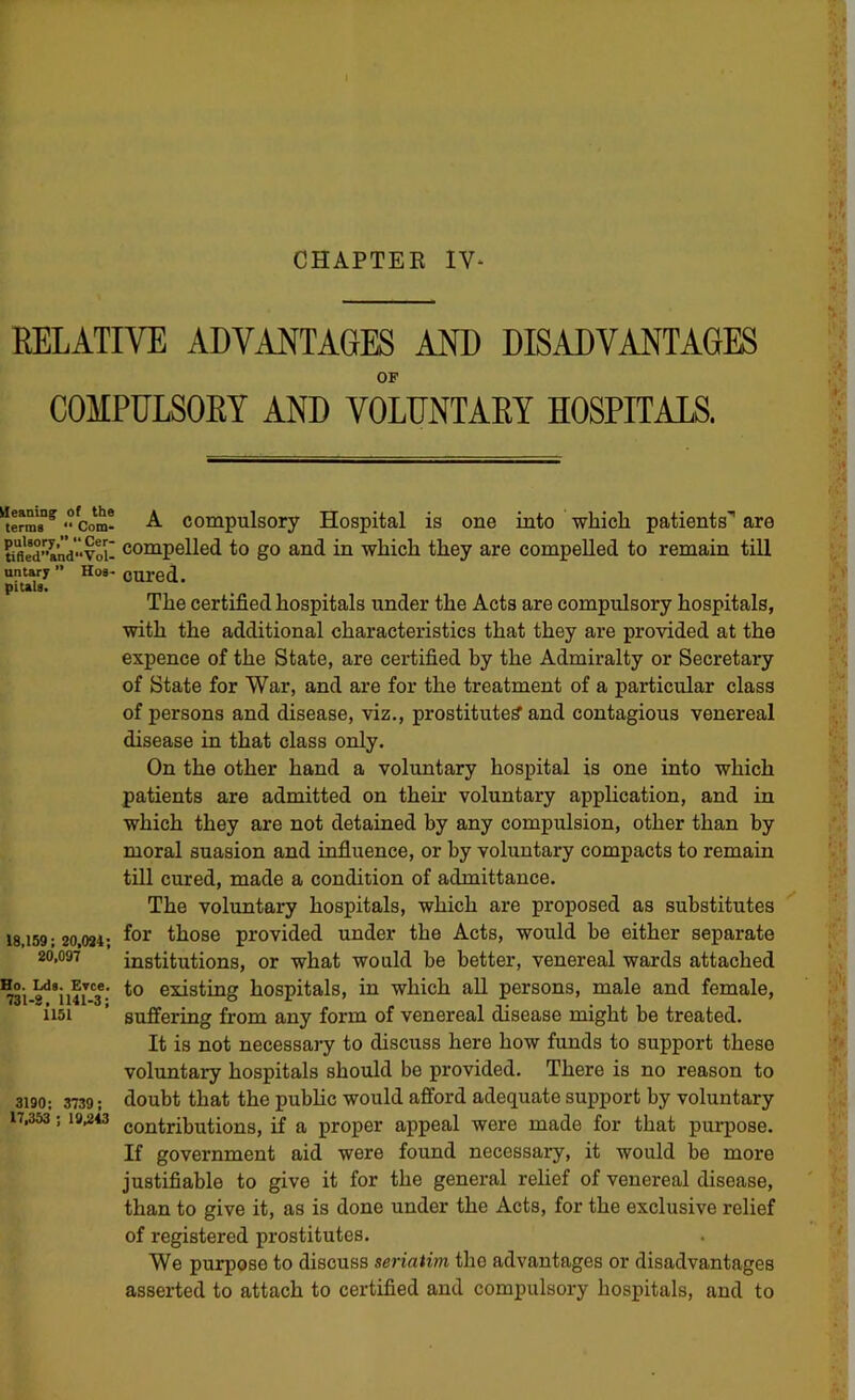 CHAPTER IV- RELATIVE ADVANTAGES AND DISADVANTAGES OP COMPULSORY AND VOLUNTARY HOSPITALS. Ueanin^ of the terms “ Com- pulsory,” ” Cer- tifled”and“Vol- nntary ” Hos- pitals. 18,159; 20,031; 20,097 Ho. Lds. Evce. 731-8, 1141-3; 1151 3190; 3739; 17,363 ; 19,2*3 A compulsory Hospital is one into wbicli patients' are compelled to go and in wliicli they are compelled to remain till cured. The certified hospitals under the Acts are compulsory hospitals, with the additional characteristics that they are provided at the expence of the State, are certified by the Admiralty or Secretary of State for War, and are for the treatment of a particular class of persons and disease, viz., prostituted and contagious venereal disease in that class only. On the other hand a voluntary hospital is one into which patients are admitted on their voluntary application, and in which they are not detained by any compulsion, other than by moral suasion and influence, or by voluntary compacts to remain till cured, made a condition of admittance. The voluntary hospitals, which are proposed as substitutes for those provided under the Acts, would be either separate institutions, or what would be better, venereal wards attached to existing hospitals, in which all persons, male and female, suffering from any form of venereal disease might be treated. It is not necessary to discuss here how funds to support these voluntary hospitals should be provided. There is no reason to doubt that the public would afford adequate support by voluntary contributions, if a proper appeal were made for that purpose. If government aid were found necessary, it would be more justifiable to give it for the general rehef of venereal disease, than to give it, as is done under the Acts, for the exclusive relief of registered prostitutes. We purpose to discuss seriatim the advantages or disadvantages asserted to attach to certified and compulsory hospitals, and to