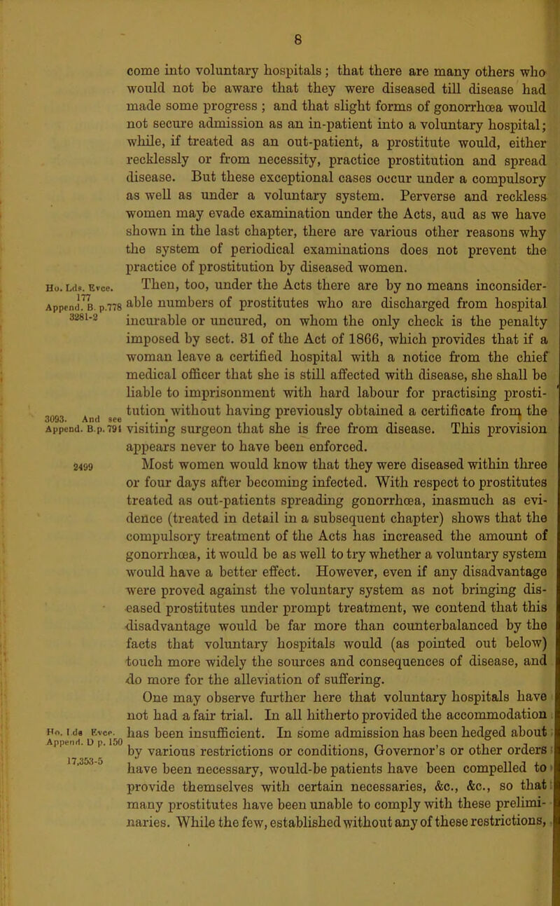 3281-2 come into voluntary hospitals ; that there are many others who would not be aware that they were diseased till disease had made some progress ; and that slight forms of gonorrhoea would not secure admission as an in-patient into a voluntary hospital; while, if treated as an out-patient, a prostitute would, either recklessly or from necessity, practice prostitution and spread disease. But these exceptional cases occur under a compulsory as well as under a voluntary system. Perverse and recklesa women may evade examination under the Acts, aud as we have shown in the last chapter, there are various other reasons why the system of periodical examinations does not prevent the practice of prostitution by diseased women. Ho. La?. Evce. Then, too, under the Acts there are by no means inconsider- Append!^. p.778 numbers of prostitutes who are discharged from hospital incm-able or uncured, on whom the only check is the penalty imposed by sect. 81 of the Act of 1866, which provides that if a woman leave a certified hospital with a notice from the chief medical officer that she is still affected with disease, she shall be liable to imprisonment with hard labour for practising prosti- tution without having previously obtained a certificate from the Append. B.p. 791 visiting suTgeon that she is free from disease. This provision appears never to have been enforced. Most women would know that they were diseased within three or four days after becoming infected. With respect to prostitutes treated as out-patients spreading gonorrhoea, inasmuch as evi- dence (treated in detail in a subsequent chapter) shows that the compulsory treatment of the Acts has increased the amount of gonorrhoea, it would be as well to try whether a voluntary system would have a bettei- effect. However, even if any disadvantage were proved against the voluntary system as not bringing dis- eased prostitutes under prompt treatment, we contend that this disadvantage would be far more than coimterbalanced by the facts that voluntary hospitals would (as pointed out below) touch more widely the sources and consequences of disease, and do more for the alleviation of suffering. One may observe fmdher here that voluntary hospitals have not had a fair trial. In all hitherto provided the accommodation Ho. I da has been insufficient. In some admission has been hedged about by various restrictions or conditions. Governor’s or other orders ^ have been necessary, would-be patients have been compelled to provide themselves with certain necessaries, &c., &c., so thatt many prostitutes have been unable to comply with these prelimi- naries. While the few, established without any of these restrictions, 2499 Append. D p. 150 17,353-5