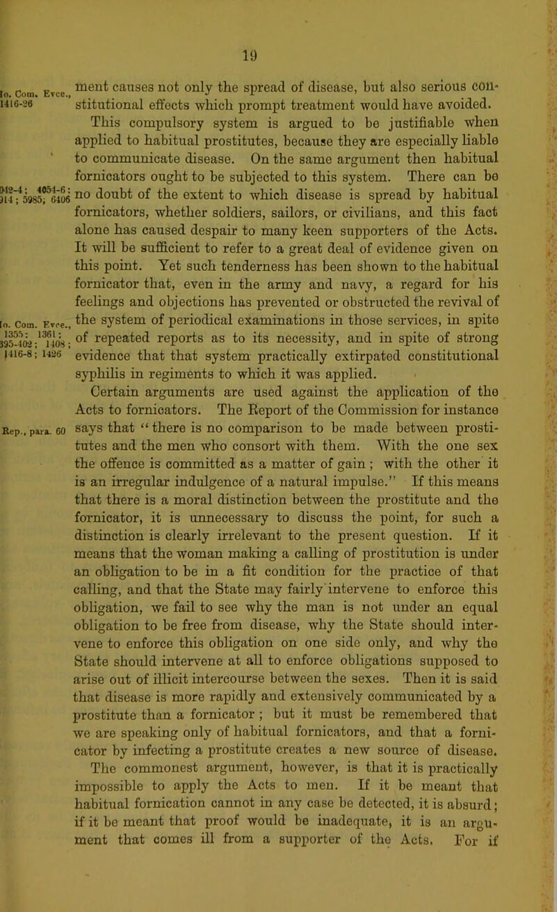 It) 135.^: 1361 S95-402; 1408 1416-8; 1426 Bep., para. 60 lo Com Evce causes not only the spread of disease, but also serious coll* 1416-26 stitutional eft’ects which promiit treatment would have avoided. This compulsory system is argued to be justifiable when applied to habitual prostitutes, because they are especially liable to communicate disease. On the same argument then habitual fornicators ought to be subjected to this system. There can be 314^^985^64^ doubt of the extent to which disease is spread by habitual fornicators, whether soldiers, sailors, or civilians, and this fact alone has caused despair to many keen supporters of the Acts. It will be sufficient to refer to a great deal of evidence given on this point. Yet such tenderness has been shown to the habitual fornicator that, even in the army and navy, a regard for his feelings and objections has prevented or obstructed the revival of lo. Com. F.voe., system of periodical examinations in those services, in spite of repeated reports as to its necessity, and in spite of strong evidence that that system practically extirpated constitutional sjqjhilis in regiments to which it was applied. Certain arguments are used against the application of the Acts to fornicators. The Eeport of the Commission for instance says that “ there is no comparison to be made between prosti- tutes and the men who consort with them. With the one sex the offence is committed as a matter of gain ; with the other it is an irregular indulgence of a natural impulse.” If this means that there is a moral distinction between the prostitute and the fornicator, it is unnecessary to discuss the point, for such a distinction is clearly irrelevant to the present question. If it means that the woman making a calling of prostitution is under an obhgation to be in a fit condition for the practice of that calling, and that the State may fairly'intervene to enforce this obligation, we fail to see why the man is not under an equal obligation to be free from disease, why the State should inter- vene to enforce this obligation on one side only, and why the State should intervene at all to enforce obligations supposed to arise out of illicit intercourse between the sexes. Then it is said that disease is more rapidly and extensively communicated by a prostitute than a fornicator; but it must be remembered that we are speaking only of habitual fornicators, and that a forni- cator by infecting a prostitute creates a new som’ce of disease. The commonest argument, however, is that it is practically impossible to apply the Acts to men. If it be meant that habitual fornication cannot in any case be detected, it is absurd; if it be meant that proof would be inadequate, it is an argu- ment that comes ill from a supporter of the Acts. For if