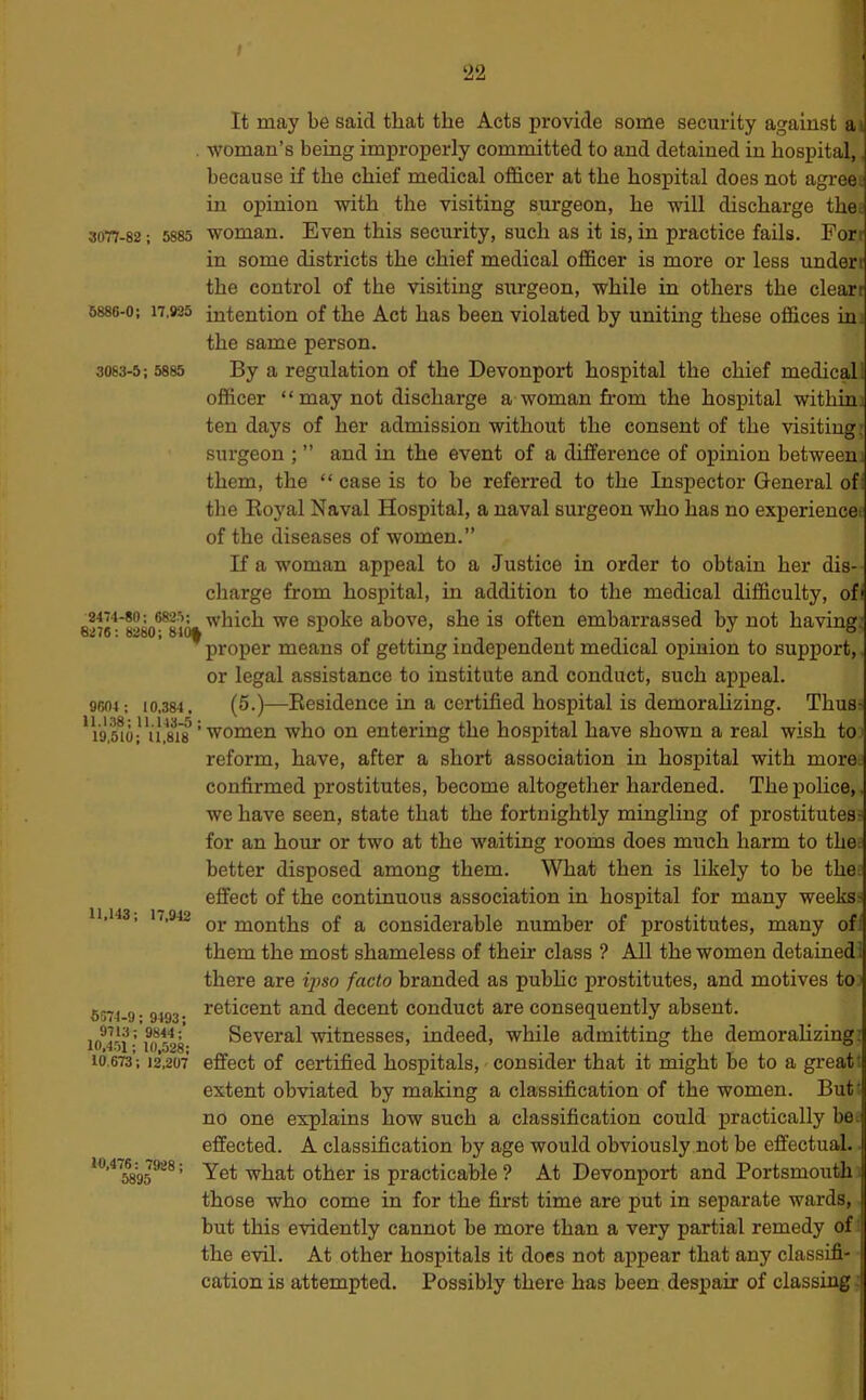 ‘22 3077-82 : 5885 3083-5; 5885 It may be said that the Acts provide some security against a woman’s being improperly committed to and detained in hospital, because if the chief medical officer at the hospital does not agreej in opinion with the visiting surgeon, he will discharge the; woman. Even this security, such as it is, in practice fails. For in some districts the chief medical officer is more or less undert the control of the visiting surgeon, while in others the clearr 6886-0; 17,925 intention of the Act has been violated by uniting these offices ini the same person. By a regulation of the Devonport hospital the chief medical officer “ may not discharge a woman from the hospital withini ten days of her admission without the consent of the visiting' surgeon ; ” and in the event of a difference of opinion between them, the “ case is to be referred to the Inspector General of: the Eoyal Naval Hospital, a naval surgeon who has no experience! of the diseases of women.” If a woman appeal to a Justice in order to obtain her dis- charge from hospital, in addition to the medical difficulty, ofi which we spoke above, she is often embarrassed by not having’ proper means of getting independent medical opinion to support, or legal assistance to institute and conduct, such appeal. 10,384. (5.)—Eesidence in a certified hospital is demorahzing. Thus? 2474-80; 6825; 6276: 8280; 840| 11.143; 17,942 9604 ; * Vo,1,8^18’■^omen who on entering the hospital have shown a real wish to reform, have, after a short association in hospital with mores confirmed prostitutes, become altogether hardened. The police, we have seen, state that the fortnightly mingling of prostitutes^ for an hour or two at the waiting rooms does much harm to thed better disposed among them. What then is likely to be the effect of the continuous association in hospital for many weeks: or months of a considerable number of prostitutes, many of them the most shameless of their class ? All the women detained! there are ipso facto branded as pubhc prostitutes, and motives to reticent and decent conduct are consequently absent. Several witnesses, indeed, while admitting the demorahzing effect of certified hospitals, consider that it might be to a greatt extent obviated by making a classification of the women. But’ no one explains how such a classification could practically be effected. A classification by age would obviously not be effectual. Yet what other is practicable ? At Devonport and Portsmouth those who come in for the first time are put in separate wards, but this e’vidently cannot be more than a very partial remedy of; the evil. At other hospitals it does not appear that any classifi- cation is attempted. Possibly there has been despair of classing 6674-9 ; 9493; 9713; 9844; 10,451; 10,528: 10.673; 12.207 10,476 : 7928; 5895