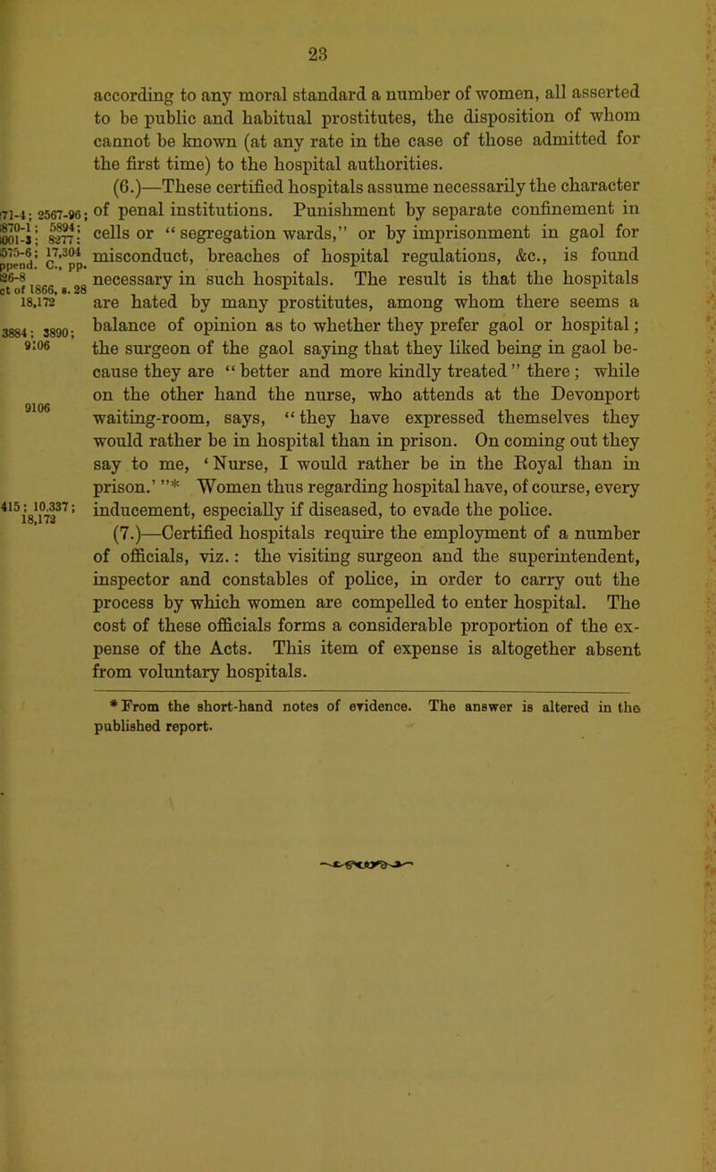 !71-4; 2567-96; «70-l; 5894; tOm-J; 8277: 675-6; 17,304 ppend. C., pp, 126-8 ct of 1866, s. 28 18,172 3884 ; 3890; 9106 9106 415; 10,337; 18,172 according to any moral standard a number of women, all asserted to be public and habitual prostitutes, the disposition of whom cannot be known (at any rate in the case of those admitted for the first time) to the hospital authorities. (6.)—These certified hospitals assume necessarily the character of penal institutions. Punishment by separate confinement in cells or “ segregation wards,” or by imprisonment in gaol for misconduct, breaches of hospital regulations, &c., is found necessary in such hospitals. The result is that the hospitals are hated by many prostitutes, among whom there seems a balance of opinion as to whether they prefer gaol or hospital; the surgeon of the gaol saying that they liked being in gaol be- cause they are “better and more kindly treated” there; while on the other hand the nurse, who attends at the Devonport waiting-room, says, “they have expressed themselves they would rather be in hospital than in prison. On coming out they say to me, ‘Nurse, I would rather be in the Eoyal than in prison.’ ”* Women thus regarding hospital have, of course, every inducement, especially if diseased, to evade the police. (7.)—Certified hospitals require the employment of a number of officials, viz.: the visiting surgeon and the superintendent, inspector and constables of police, in order to carry out the process by which women are compelled to enter hospital. The cost of these officials forms a considerable proportion of the ex- pense of the Acts. This item of expense is altogether absent from voluntary hospitals. * From the short-hand notes of eridence. The answer is altered in the published report.