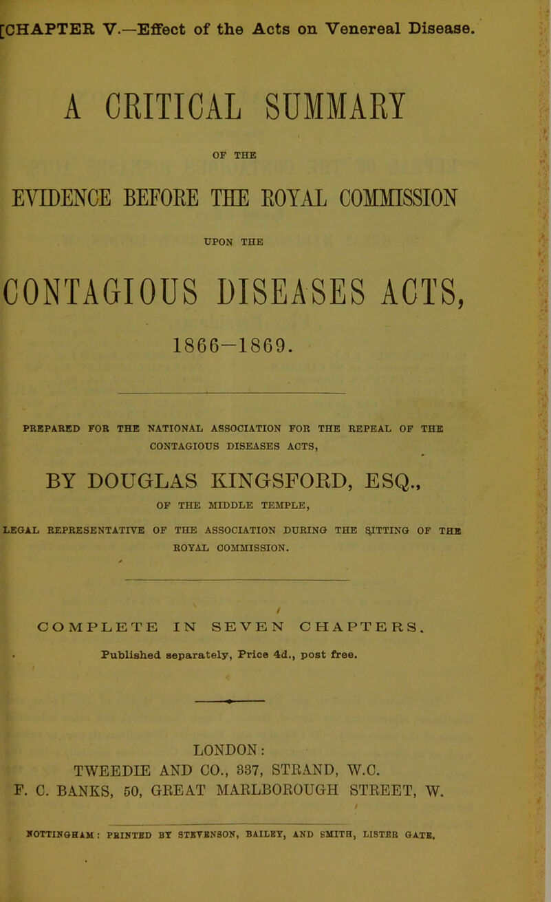 [CHAPTER V.—Effect of the Acts on Venereal Disease A CRITICAL SUMMARY OF THE EVEIENCE BEFOEE THE EOYAL COMMISSION UPON THE CONTAGIOUS DISEASES ACTS, 1866-1869. PREPARED FOR THE NATIONAL ASSOCIATION FOR THE REPEAL OF THE CONTAGIOUS DISEASES ACTS, BY DOUGLAS KINGSFORD, ESQ., OF THE MIDDLE TEMPLE, LEGAL REPRESENTATIVE OF THE ASSOCIATION DURING THE ^TTING OF THE ROYAL COMMISSION. / COMPLETE IN SEVEN CHAPTERS. Published separately, Price 4d., post free. LONDON: TWEEDIE AND CO., 337, STRAND, W.C. F. C. BANKS, 50, GREAT MARLBOROUGH STREET, W. KOTTINGHAM : printed by STBTENSON, bailey, and SMITH, LISTER GATE.