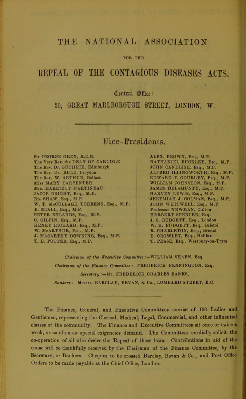 THE NATIONAL ASSOCIATION FOE THE EEPEAL OF THE CONTAGIOUS DISEASES ACTS. (ffntral ©ffite: 60, GREAT MARLBOROUGH STREET, LONDON, W. Ifice-lfresiiients. Sir GEOBQE GBET, K.C.B. The Very Eev. the DEAN OF CARLISLE The Sev. Dr. GDTHEIE, Edinburgh The Kev, Dr. RULE, Croydon The Bey. W. ARTHUR, Belfaat Miss MARY CARPENTER Mrs. HARRIETT MARTINEAU JACOB BRIGHT. Esq., M.P. Rd. SHAW, Esq., M.P. W. T. McCDLLAGH TORRENS, Esq., M.P. E. MIALL, Esq., M.P. PETER RTLANDS, Esq., M.P. C. GILPIN, Esq.. M.P. HENRY RICHARD, Esq., M.P. W. McARTHUR, Esq., M.P. J. MACARTHY DOWNING, Esq., M.P. T, B. POTTER, Esq., M.P. ALEX. BROWN. Esq., M.P. NATHANIEL BUCKLEY, Esq., M.P. JOHN CANDLISH, Esq., M.P. ALFRED ILLINGWORTH, Esq,, M.P. EDWARD T. GOURLEY, Esq , M.P. WILLIAM JOHNSTON, Esq., M.P. JAMES DELAHUNTY, Esq , M.P. Harvey lewis. Esq., m.p. JEREMIAH J. COLMAN, Esq., M.P, JOHN WHITWELL, Esq., M.P. Professor NEWMAN, Clifton HERBERT SPENCER, Esq. J. 8. BUDGETT, Esq., London W. H. BUDGETT, Esq., Bristol R. CHARLETON. Esq., Bristol £. CROSSLEY, Esq., Halifax T. PEASE, Esq., Westbury-on-Trym Chairman of the Xxeoutive Commiffee.'—WILLIAM 8HAEN, Esq. Chairman of the Finance Committee:—FREDERICK PENNINGTON, Esq. SecreUiry FREDERICK CHARLES BANKS. Bankers.'—Messrs. BARCLAY, BEVAN, & Co., LOMBARD STREET, E.C. The Finance, General, and Executive Committeei conaiat of 120 Ladiea and Gentlemen, representing the Clerical, Medical, Legal, Commercial, and other influential claasea of the community. The Finance and Executive Committeea ait once or twice a week, or aa often as special exigencies demand. The Committees cordially solicit the co-operation of all who desire the Bepeal of these laws. Contributions in aid of the cause will be thankfully received by the Chairman of the Finance Committee, by the Secretary, or Bankers. Cheques to be crossed Barclay, Bevan & Co., and Post Offioe Orders to be made payable at the Chief Office, London.