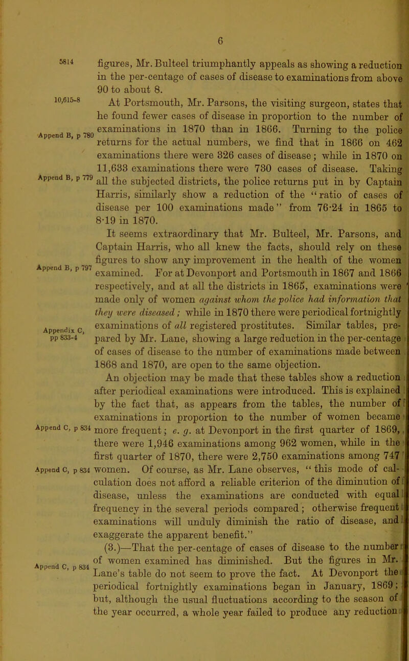 figures, Mr.Bulteel triumphantly appeals as showing a reduction in the per-centage of cases of disease to examinations from above 90 to about 8. 10,615-8 Portsmouth, Mr. Parsons, the visiting surgeon, states that he found fewer cases of disease in proportion to the number of examinations in 1870 than in 1866. Tuiming to the nohce Appends, p 780 , » n , , , „ , , . ^ returns for the actual numbers, we find that in 1866 on 462 examinations there were 326 cases of disease ; while in 1870 on 11,633 examinations there were 730 cases of disease. Taking Append B, p 779 subjected districts, the pohce returns put in by Captain Hai-ris, similarly show a reduction of the “ratio of cases of disease per 100 examinations made” from 76*24 in 1865 to 8*19 in 1870. It seems extraordinary that Mr. Bulteel, Mr. Parsons, and Captain Harris, who all knew the facts, should rely on these figures to show any improvement in the health of the women Append B, p 797 Devonport and Portsmouth in 1867 and 1866 respectively, and at all the districts in 1865, examinations were made only of women against whom the police had information that thexj were diseased; while in 1870 there were periodical fortnightly examinations of all registered prostitutes. Similar tables, pre- pared by Mr. Lane, showing a large reduction in the per-centage of cases of disease to the number of examinations made between 1868 and 1870, are open to the same objection. An objection may be made that these tables show a reduction after periodical examinations were introduced. This is explained by the fact that, as appears from the tables, the number of examinations in proportion to the number of women became Append c, p 834 more frequent; e. g. at Devonport in the first quarter of 1869, there were 1,946 examinations among 962 women, while in the first quarter of 1870, there were 2,750 examinations among 747 Append c, p 834 women. Of course, as Mr. Lane observes, “ this mode of cal- culation does not afford a reliable criterion of the diminution of disease, unless the examinations are conducted with equal! frequency in the several periods compared; otherwise frequent examinations will unduly diminish the ratio of disease, and Appendix C, pp 833-4 exaggerate the apparent benefit.” (3.)—That the per-centage of cases of disease to the number r Append c 834 examined has diminished. But the figures in Mr. ' ** Lane’s table do not seem to prove the fact. At Devonport the' periodical fortnightly examinations began in January, 1869;! but, although the usual fluctuations according to the season of ; the year occurred, a whole year failed to produce any reduction j