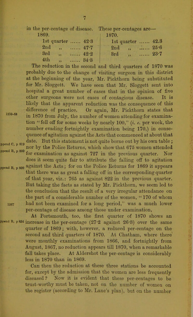 in the per-centage of disease. These per-ceutages are- 1869. 1870. 1st quarter ... ... 42-3 1st quarter ... ... 42.3 2nd ... 47-7 2nd ,, .i. ... 25-6 3rd ... 42-2 3rd „ ... 23-7 4th ... 34-3 1259-68 ppend C, p 819 ppend B, p 800 The reduction in the second and third quarters of 1870 was probably due to the change of visiting surgeon in this district at the beginning of the year, Mr. Pickthorn being substituted for Mr. Sloggett. We have seen that Mr. Sloggett sent into hospital a great number of cases that in the opinion of five other sm’geons were not cases of contagious disease. It is likely that the apparent reduction was the consequence of this difference of practice. Or again, Mr. Pickthorn states that in 1870 from July, the number of women attending for examina- tion “ fell off for some weeks by nearly 100,” (i. e. per week, the number evading fortnightly examination being 170,) in conse- quence of agitation against the Acts that commenced at about that date. But this statement is not quite borne out by his own table ; nor by the Police Eeturns, which show that 675 women attended for examination as against 727 in the previous quarter. Nor does it seem quite fair to attribute the falling off to agitation ppend B, p 800 ^-gainst the Acts; for on the Police Eetm-ns for 1869 it appears that there was as great a falling off in the corresponding quarter of that year, viz.: 765 as against 822 in the previous quarter. But taking the facts as stated by Mr. Pickthorn, we seem led to the conclusion that the result of a very irregular attendance on the part of a considerable number of the women, “ 170 of whom 1267 kad not been examined for a long period,” was a much lower per-centage of disease among those under examination. At Portsmouth, too, the first quarter of 1870 shows an ppend B. p 834 increase in the per-centage (27*2 against 26‘8) over the same quarter of 1869; with, however, a reduced per-centage on the second and third quarters of 1870. At Chatham, where there were monthly examinations from 1866, and fortnightly from August, 1867, no reduction appears till 1870, when a remarkable fall takes place. At Aldershot the per-centage is considerably less in 1870 than in 1869. Can then the reduction at these three stations be accounted for, except by the admission that the women are less frequently diseased ? Now it is evident that these per-centages to be trust-worthy must be taken, not on the number of women on the register (according to Mr. Lane’s plan), but on the number