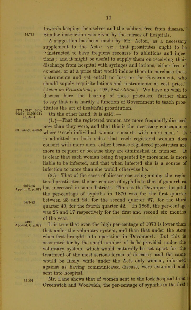 I 14,713 2774 : 3447 ; 3455; 6023; 13,908-11; 15,180-1 89; 962-3; 4258-9 2819-25 Appnd, C. p. 819 3487-92 3490 Append, C, p.829 14,504 towards keeping themselvee and the soldiers free from disease.” j Similar instruction was given by the nurses of hospitals. ! A suggestion has been made by Mr. Acton, as a necessary supplement to the Acts; viz., that prostitutes ought to be > “instructed to have frequent recourse to ablutions and injec- tions ; and it might be useful to supply them on receiving their discharge from hospital with syringes and lotions, either free of expense, or at a price that would induce them to purchase these instruments and yet entail no loss on the Government, who should supply requisite lotions and instruments at cost price.” [Acton on Prostitution, p. 192, 2nd edition.) We have no wish to discuss here the bearing of these practices, further than , to say that it is hardly a function of Government to teach pros- titutes the art of healthful prostitution. On the other hand, it is said :— (1.)—That the registered women are more frequently diseased now than they were, and that this is the necessary consequence where “ each individual woman consorts with more men.” It ' is admitted on both sides that each registered woman does consort with more men, either because registered prostitutes are more in request or because they are diminished in number. It is clear that each woman being frequented by more men is more , liable to be infected, and that when infected she is a source of infection to more than she would otherwise be. (2.)—That of the cases of disease occurring among the regis- tered prostitutes, the per-centage of syphilis to that of gonorrhosa has increased in some districts. Thus at the Devonport hospital the per-centage of syphilis in 1870 was for the first quarter between 23 and 24, for the second quarter 37, for the third . quarter 40, for the fourth quarter 42. In 1869, the per-centage • was 25 and 17 respectively for the first and second six months of the year. It is true that even the high per-centage of 1870 is lower than that rmder the voluntary system, and than that under the Acts when first brought into operation in Devonport. But this is i accounted for by the small number of beds provided under the i voluntary system, which would naturally be set apart for the • treatment of the most serious forms of disease; and the same ! would be likely while 'under the Acts only women, informed i against as having communicated disease, were examined and i sent into hospital. Mr. Lane shows that of women sent to the lock hospital from Greenwich and Woolwich, the per-centage of syphilis in the first;