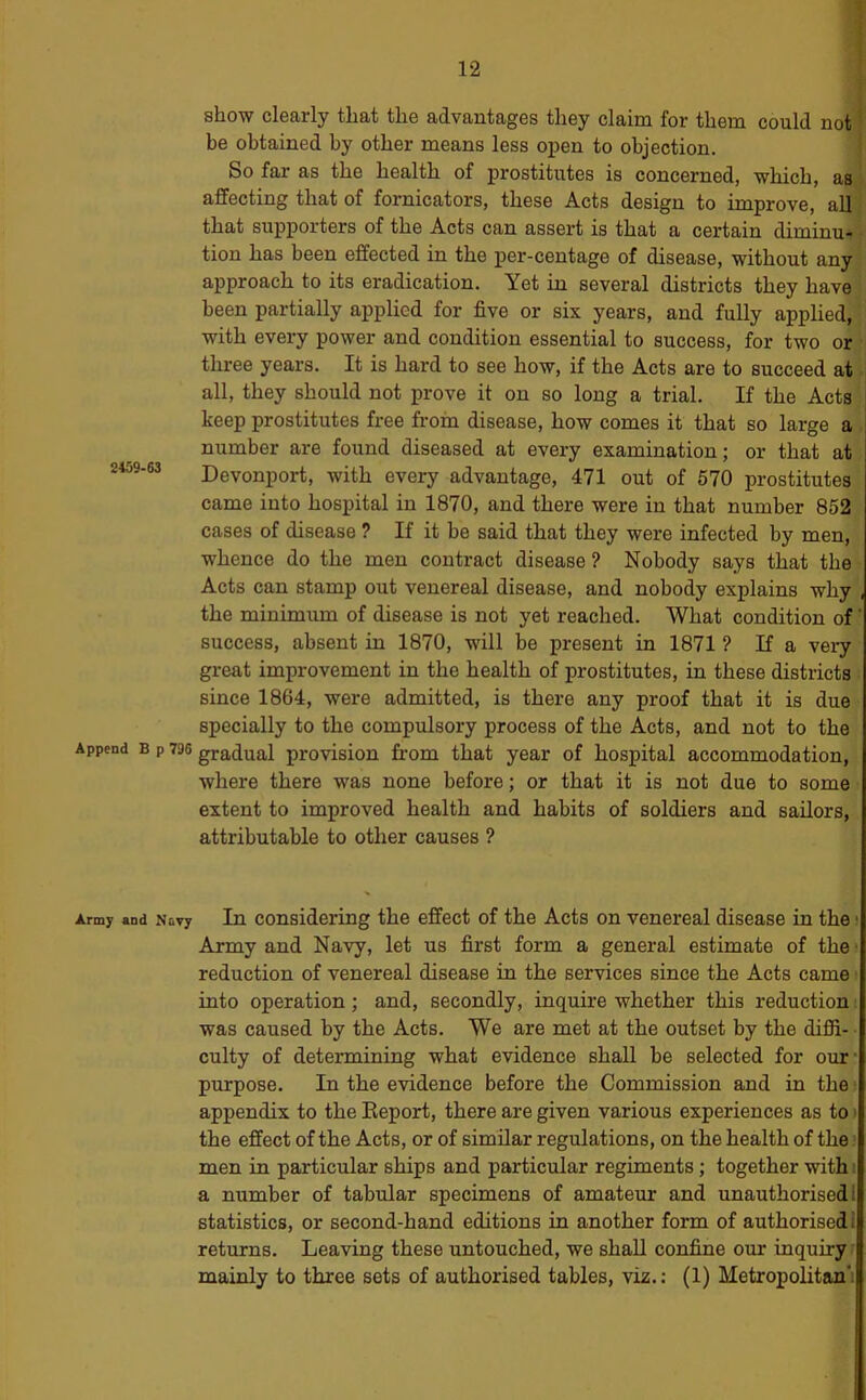 show clearly that the advantages they claim for them could not be obtained by other means less open to objection. So far as the health of prostitutes is concerned, which, asj affecting that of fornicators, these Acts design to improve, all' that supporters of the Acts can assert is that a certain diminu-i tion has been effected in the per-centage of disease, without any ! approach to its eradication. Yet in several districts they have ii been partially applied for five or six years, and fully applied, j with every power and condition essential to success, for two or ^ three years. It is hard to see how, if the Acts are to succeed at. all, they should not prove it on so long a trial. If the Acts' keep prostitutes free from disease, how comes it that so large a . number are found diseased at every examination; or that at 2459-63 Devonport, with every advantage, 471 out of 570 prostitutes came into hospital in 1870, and there were in that number 852 cases of disease ? If it be said that they were infected by men, whence do the men contract disease ? Nobody says that the ■ Acts can stamp out venereal disease, and nobody explains why , the minimum of disease is not yet reached. What condition of' success, absent in 1870, will be present in 1871 ? If a veiy great improvement in the health of prostitutes, in these districts • since 1864, were admitted, is there any proof that it is due specially to the compulsory process of the Acts, and not to the Append B p 796 gradual provisiou from that year of hospital accommodation, where there was none before; or that it is not due to some extent to improved health and habits of soldiers and sailors, attributable to other causes ? Army and Navy In Considering the effect of the Acts on venereal disease in the i Army and Navy, let us first form a general estimate of the* reduction of venereal disease in the services since the Acts came into operation; and, secondly, inquire whether this reduction was caused by the Acts. We are met at the outset by the diffi- culty of determining what evidence shall be selected for our’ purpose. In the evidence before the Commission and in the: appendix to the Eeport, there are given various experiences as to > the effect of the Acts, or of similar regulations, on the health of the > men in particular ships and particular regiments; together with i a number of tabular specimens of amateur and unauthorised! statistics, or second-hand editions in another form of authorised: returns. Leaving these untouched, we shall confine our inquiry? mainly to three sets of authorised tables, viz.: (1) Metropolitan':