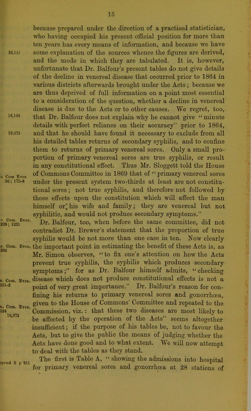 16,111 16,148 16.0T3 o Com Evce 56; 175-8 because prepared under the direction of a practised statistician, who having occupied his present official position for more than ten years has every means of information, and because we have some explanation of the sources whence the figures are derived, and the mode in which they are tabulated. It is, however, unfortunate that Dr. Balfour’s present tables do not give details of the decline in venereal disease that occurred prior to 1864 in various districts afterwards brought under the Acts; because we are thus deprived of full information on a point most essential to a consideration of the question, whether a dechne in venereal disease is due to the Acts or to other causes. We regret, too, that Dr. BaKour does not explain why he cannot give minute details with perfect reliance on their accuracy” prior to 1864, and that he should have found it necessary to exclude from all his detailed tables returns of secondary syphihs, and to confine them to returns of primary venereal sores. Only a small pro- portion of primary venereal sores are true syphilis, or result in any constitutional effect. Thus Mr. Sloggett told the House of Commons Committee in 1869 that of “ primary venereal sores under the present system two-thirds at least are not constitu- tional sores; not true syphihs, and therefore not followed by those effects upon the constitution which will affect the man himself or^ his wife and family; they are venereal but not syphilitic, and would not produce secondary symptoms.” Dr. Balfour, too, when before the same committee, did not contradict Dr. Brewer’s statement that the proportion of true syphihs would be not more than one case in ten. Now clearly Com. ETce. the important point in estimating the benefit of these Acts is, as Mr. Simon observes, “to fix one’s attention on how the Acts prevent true syphihs, the syphihs which produces secondary symptomsfor as Dr. Balfour himself admits, “ checking Com. Evce. disease which does not produce constitutional effects is not a point of very great importance.” Dr. Balfour’s reason for con- fining his returns to primary venereal sores and gonorrhoea, given to the House of Commons’ Committee and repeated to the Commission, viz.: that these two diseases are most likely to be affected by the operation of the Acts” seems altogether insufficient; if the purpose of his tables be, not to favour the Acts, but to give the pubhc the means of judging whether the Acts have done good and to what extent. We wiU now attempt to deal with the tables as they stand. The first is Table A, “ showing the admissions into hospital for primary venereal sores and gonorrhoea at 28 stations of n Com Evce. 229; 1231 301 231-2 0. Com. 124 16,073 Evce. ?pend B p 811