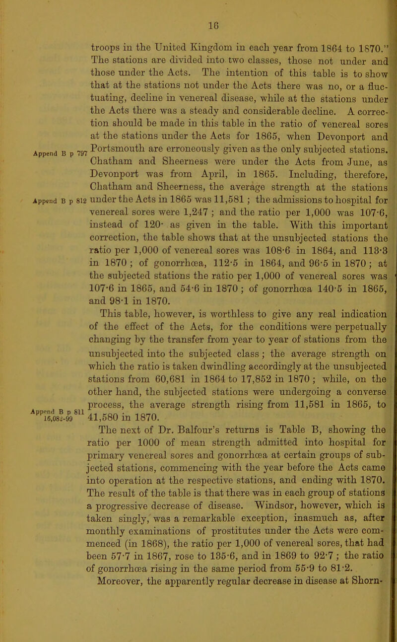 Append Append Append B 16,08i- troops in the United Kingdom in each year from 1864 to 1870.” |j The stations are divided into two classes, those not under and’l those under the Acts. The intention of this table is to show * that at the stations not under the Acts there was no, or a flue- j tuating, decline in venereal disease, while at the stations under ] the Acts there was a steady and considerable dechne. A correc- i tion should be made in this table in the ratio of venereal sores | at the stations under the Acts for 1865, when Devonport and ; j p Portsmouth are erroneously given as the only subjected stations. > Chatham and Sheerness were under the Acts fi-om June, as : Devonport was from April, in 1865. Including, therefore, Chatham and Sheerness, the average strength at the stations • 1 p 812 under the Acts in 1865 was 11,581 ; the admissions to hospital for venereal sores were 1,247 ; and the ratio per 1,000 was 107-6, instead of 120- as given in the table. With this important correction, the table shows that at the unsubjected stations the ratio per 1,000 of venereal sores was 108-6 in 1864, and 118-3 in 1870 ; of gonorrhoea, 112-5 in 1864, and 96-5 in 1870; at the subjected stations the ratio per 1,000 of venereal sores was ' 107*6 in 1865, and 54-6 in 1870 ; of gonorrhoea 140-5 in 1865, and 98-1 in 1870. This table, however, is worthless to give any real indication of the effect of the Acts, for the conditions were perpetually changing by the transfer from year to year of stations from the unsubjected into the subjected class; the average strength on which the ratio is taken dwindling accordingly at the unsubjected stations from 60,681 in 1864 to 17,852 in 1870 ; while, on the other hand, the subjected stations were undergoing a converse process, the average strength rising from 11,581 in 1865, to 99®^^ 41,580 in 1870. The next of Dr. BaKour’s returns is Table B, showing the ratio per 1000 of mean strength admitted into hospital for primary venereal sores and gonorrhoea at certain groups of sub- jected stations, commencing with the year before the Acts came into operation at the respective stations, and ending with 1870. The result of the table is that there was in each group of stations a progressive decrease of disease. Windsor, however, which is taken singly, was a remarkable exception, inasmuch as, after monthly examinations of prostitutes under the Acts were com- menced (in 1868), the ratio per 1,000 of venereal sores, that had been 57-7 in 1867, rose to 135-6, and in 1869 to 92-7 ,* the ratio of gonorrhoea rising in the same period from 55-9 to 81-2. Moreover, the apparently regular decrease in disease at Shorn-