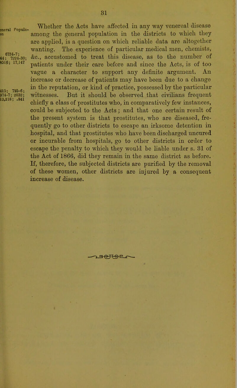 sneral PopuU' >n 6734-7; 44; 7i24-30; 8516; 17,147 415; 735-6; 974-7; 3032; 13,318; ,841 Whether the Acts have affected iu any way venereal disease among the general population in the districts to which they are applied, is a question on which reliable data are altogether wanting. The experience of particular medical men, chemists, &c., accustomed to treat this disease, as to the number of patients under their care before and since the Acts, is of too vague a character to support any definite argument, An increase or decrease of patients may have been due to a change in the reputation, or kind of practice, possessed by the particular witnesses. But it should be observed that civihans frequent chiefly a class of prostitutes who, in comparatively few instances, could be subjected to the Acts; and that one certain result of the present system is that prostitutes, who are diseased, fre- quently go to other districts to escape an irksome detention in hospital, and that prostitutes who have been discharged uncured or incurable from hospitals, go to other districts in order to escape the penalty to which they would be hable under s. 31 of the Act of 1866, did they remain in the same district as before. If, therefore, the subjected districts are purified by the removal of these women, other districts are injured by a consequent increase of disease.