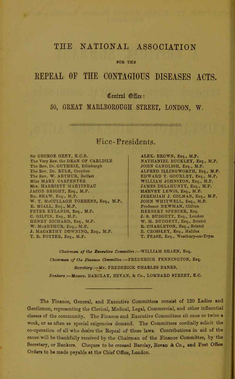 THE NATIONAL ASSOCIATION FOE THE REPEAL OF THE CONTAGIOUS DISEASES ACTS. Cjtntral ©ffitt: 60, GREAT MARLBOROUGH STREET, LONDON, W. Sir GEORGE GREY, K.C.B. The Very Rev. the DEAN OF CARLISLE The Rev. Dr. GUTHRIE, Edinburgh The Rev. Dr. RULE, Croydon The Rev. W. ARTHUR, Belfast Miss MARY CARPENTER Mrs. HARRIETT MARTINEAU JACOB BRIGHT, Esq., M.P. Ed. SHAW, Esq., M.P. W. T. McCULLAGH TORRENS, Esq., M.P. E. MIALL, Esq., M.P. PETER RYLANDS, Esq., M.P. C. GILPIN, Esq., M.P. HENRY RICHARD, Esq., M.P. W, McARTHUR, Esq., M.P. J. MACARTHY DOWNING, Esqt, M.P. T. B. POTTER, Esq., M.P. ALEX. BROWN, Esq., M.P. NATHANIEL BUCKLEY, Esq., M.P. JOHN CANDLI8H, Esq., M.P. ALFRED ILLINGWORTH, Esq., M.P. EDWARD T. GOUELEY, Esq., M.P. WILLIAM JOHNSTON. Esq., M.P. JAMES DELAHUNTY, Esq., M.P. HARVEY LEWIS. Esq., M.P. JEREMIAH J. COLMAN, Esq., M.P. JOHN WHITWELL, Esq., M.P. Professor NEWMAN, Clifton HERBERT SPENCER, Esq. J. 8. BUDGETT, Esq., London W, H. BUDGETT, Esq., Bristol R. CHARLETON, Esq., Bristol E. CROSSLEY, Esq., HalUax T. PEASE, Esq., Westbury-on-Trym Chairman cf the Xmeeutite Comm»««e;—WILLIAM 8HAEN, Esq. Chairman of the Finance Committee:—FREDERICK PENNINGTON, Esq. Secretary :-^T. FREDERICK CHARLES BANKS. Bankere.—Messrs, BARCLAY, SEVAN, & Co., LOMBARD STREET, E.C. The Finance, General, and Executive Committeea consist of 120 Ladies and Gentlemen, representing the Clerical, Medical, Legal, Commercial, and other influential classes of the community. The Finance and Executive Committees sit once or twice a week, or as often as special exigencies demand. The Committees cordially sohcit the co-operation of all who desire the Eepeal of these laws. Contributions in aid of the cause will be thankfully received by the Chairman of the Finance Committee, by the Secretary, or Bankers. Cheques to be crossed Barclay, Bevan & Co., and Post OIRoe Orders to be made payable at the Chief Office, London.