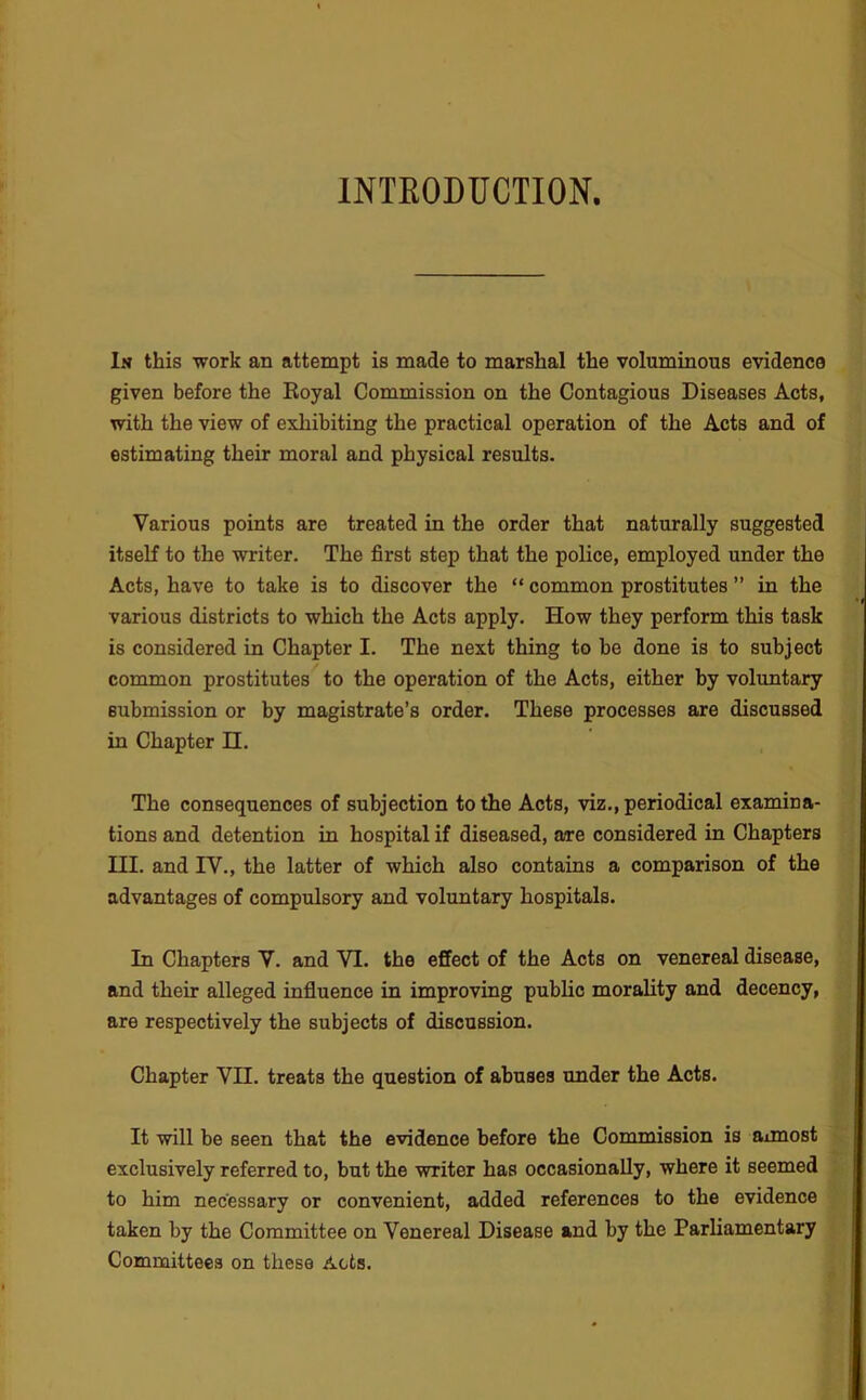 INTRODUCTION. In this work an attempt is made to marshal the voluminous evidence given before the Royal Commission on the Contagious Diseases Acts, with the view of exhibiting the practical operation of the Acts and of estimating their moral and physical results. Various points are treated in the order that naturally suggested itself to the writer. The first step that the police, employed under the Acts, have to take is to discover the “ common prostitutes ” in the various districts to which the Acts apply. How they perform this task is considered in Chapter I. The next thing to be done is to subject common prostitutes to the operation of the Acts, either by voluntary submission or by magistrate’s order. These processes are discussed in Chapter H. The consequences of subjection to the Acts, viz., periodical examina- tions and detention in hospital if diseased, are considered in Chapters III. and IV., the latter of which also contains a comparison of the advantages of compulsory and voluntary hospitals. In Chapters V. and VI. the effect of the Acts on venereal disease, and their alleged influence in improving public morality and decency, are respectively the subjects of discussion. Chapter VH. treats the question of abuses under the Acts. It will be seen that the evidence before the Commission is aimost exclusively referred to, but the writer has occasionally, where it seemed to him necessary or convenient, added references to the evidence taken by the Committee on Venereal Disease and by the Parliamentary Committees on these Acts.