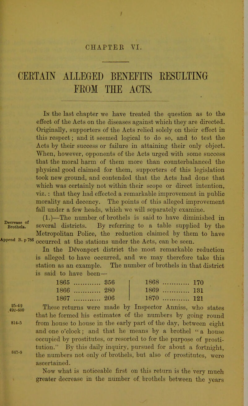 CHAPTEE VI. CERTAIN ALLEGED BENEFITS RESULTING FROM THE ACTS. In the last chapter we have treated the question as to the effect of the Acts on the diseases against which they are directed. Originally, supporters of the Acts rehed solely on their effect in this respect; and it seemed logical to do so, and to test the Acts by then’ success or failure in attaining their only object. When, however, opponents of the Acts urged with some success that the moral harm of them more than counterbalanced the physical good claimed for them, supporters of this legislation took new ground, and contended that the Acts had done that which was certainly not within their scope or direct intention, viz.: that they had effected a remarltable improvement in public morahty and decency. The points of this alleged improvement faU under a few heads, which we will separately examine. (1.)—The number of brothels is said to have diminished in BroTeU. Several districts. By referring to a table supphed by the Metropohtan Police, the reduction claimed by them to have Append B. p786 occurred at the stations under the Acts, can be seen. In the Ddvonport district the most remarkable reduction is alleged to have occurred, and we may therefore take this station as an example. The number of brothels in that district to have been— 1865 856 1868 170 1866 280 1869 181 1867 206 1870 121 192^^ These returns were made by Inspector Anniss, who states that he formed his estimates of the numbers by going round 814-5 from house to house in the early part of the day, between eight and one o’clock; and that he means by a brothel “ a house occupied by prostitutes, or resorted to for the purpose of prosti- tution.” By this daily inquiry, pursued for about a fortnight, the numbers not only of brothels, but also of prostitutes, were ascertained. Now what is noticeable first on this return is the very much greater decrease in the number of brothels between the years