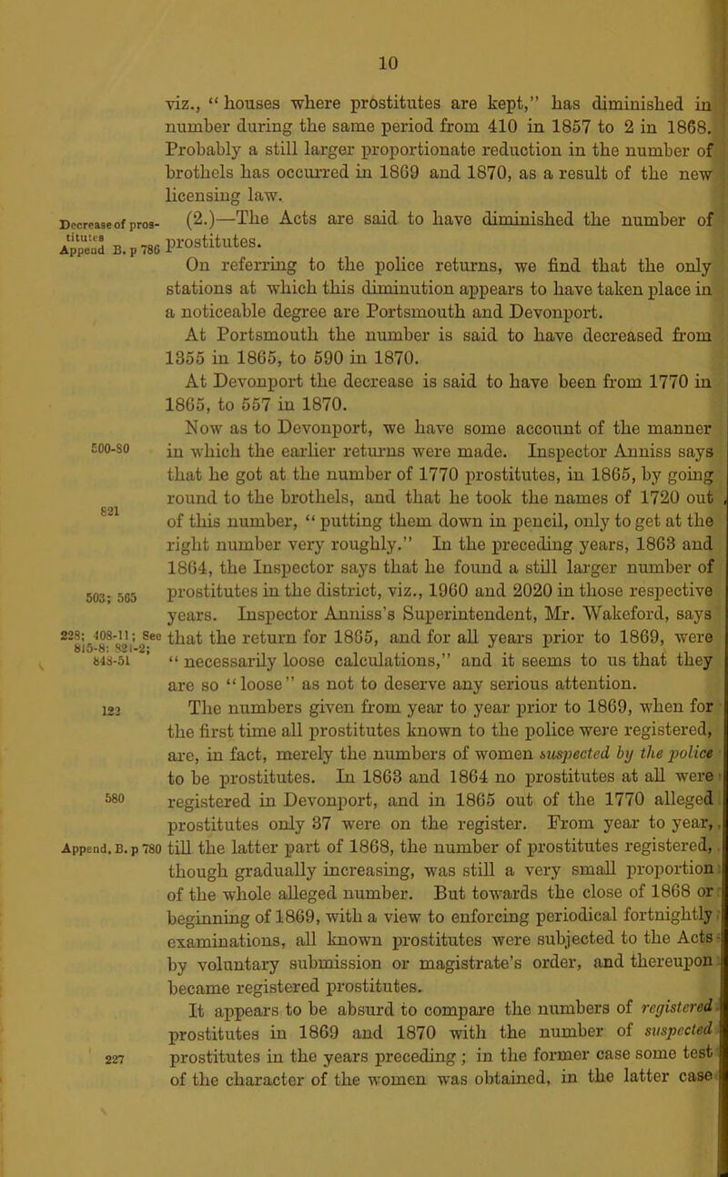 10 viz., “ houses where prostitutes are kept,” has diminished in number during the same period from 410 in 1857 to 2 in 1868. Probably a still larger j»roportionate reduction in the number of brothels has occurred in 18G9 and 1870, as a result of the new licensing law. Decrease of pros- (2.)—The Acts are Said to have diminished the number of aS B.p786 Pi-ostitutes. _ On referring to the police returns, we find that the only stations at which this diminution appears to have taken place in a noticeable degree are Portsmouth and Devonport. At Portsmouth the number is said to have decreased from 1355 in 1865, to 590 in 1870. At Devonport the decrease is said to have been from 1770 in 1865, to 557 in 1870. Now as to Devonport, we have some account of the manner £00-80 in -which the eai-lier retui-ns were made. Inspector Anniss says that he got at the number of 1770 prostitutes, in 1865, by going round to the brothels, and that he took the names of 1720 out 821 of this number, “ putting them down in pencil, only to get at the right number very roughly.” In the preceding years, 1863 and 1864, the Inspector says that he found a still lai-ger number of 503 - 565 prostitutes in the district, viz., 1960 and 2020 in those respective years. Inspector Anniss’s Superintendent, Mr. Wakeford, says 228; 408-11; See that the return for 1865, and for all years prior to 1869, were 848-51 “ necessarily loose calculations,” and it seems to us that they are so “loose” as not to deserve any serious attention. 123 The numbers given fi-om year to year prior to 1869, when for the first time all prostitutes known to the police were registered, are, in fact, merely the numbers of women suspected by the police ■ to be prostitutes. In 1863 and 1864 no prostitutes at aU were? 580 registered in Devonport, and in 1865 out of the 1770 alleged, prostitutes only 37 were on the register. From year to year,, Append. B.p 780 tiU the latter part of 1868, the number of prostitutes registered,. though gradually increasing, was still a very small proportion i of the whole alleged number. But towards the close of 1868 or : beginning of 1869, with a view to enforcing periodical fortnightly ; examinations, all known prostitutes were subjected to the Acts- by voluntary submission or magistrate’s order, and thereupon.; became registered prostitutes. It appears to be absurd to compare the numbers of registered'. prostitutes in 1869 and 1870 with the number of suspected. 227 prostitutes in the years preceding ; in the former case some test' of the character of the women was obtained, in the latter casO'