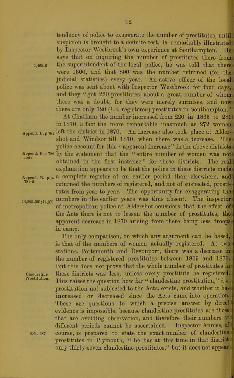 j .l,46S-6 Append. B. p781 Append. B p 786 note Append. B. p.p. 781-2 14,295-301:14,371 Clandestine Prostitution. 656; 687 tendency of police to exaggerate the number of prostitutes, until 1 suspicion is brought to a definite test, is remarkably illustrated 1 by Inspector Westbrook’s own experience at Southampton. He ; says that on inquiring the number of prostitutes there fromi the superintendent of the local police, he was told that there j were 1800, and that 800 was the number returned (for the.! judicial statistics) every year. An active oflScer of the local li police was sent about with Inspector Westbrook for four days,, and they “got 220 prostitutes, about a great number of whomi there was a doubt, for they were merely surmises, and now. there are only 120 (i. e. registered) prostitutes in Southampton. ' At Chatham the number increased from 220 in 1865 to 2811 in 1870, a fact the more remarkable inasmuch as 272 women i left the district in 1870. An increase also took place at Alder-- shot and Windsor till 1870, when there was a decrease. The: police account for this “apparent increase” in the above districts^ by the statement that the “entire number of women was not', obtained in the first instance ” for these districts. The real! explanation appears to be that the police in these districts madea a complete register at an earlier period than elsewhere, and! returned the numbers of registered, and not of suspected, prosti- - tutes from year to year. The opportunity for exaggerating the: numbers in the earlier years was thus absent. The inspector! of metropoHtan police at Aldershot considers that the effect of? the Acts there is not to lessen the number of prostitutes, the. apparent decrease in 1870 arising from there being less troopsa in camp. The only comparison, on which any argument can be based,, is that of the numbers of women actually registered. At twoi stations, Portsmouth and Devonport, there was a decrease in; the number of registered prostitutes between 1869 and 1870.. But this does not prove that the whole number of prostitutes in: these districts was less, unless every prostitute be registered,^ This raises the question how far “ clandestine prostitution,” i. e. prostitution not subjected to the Acts, exists, and whether it has; increased or decreased since the Acts came into operation. These are questions to wJiich a precise answer by directi evidence is impossible, because clandestine prostitutes are those, that are avoiding observation, and therefore their numbers at. different periods cannot be ascertained. Inspector Anniss, of' course, is prepared to state the exact number of clandestine prostitutes in Plymouth, “ he has at this time in that district i only thirty-seven clandestine prostitutes,” but it does not appear J