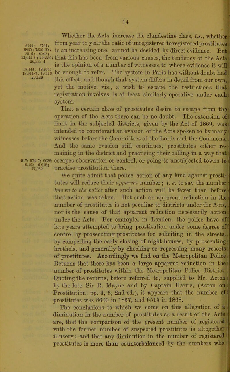 Whether the Acts increase the clandestine class, i.e., whether J-' 6744 : 6761: Unregistered to registered prostitutesf sM6-'858^-’ is an increasing one, cannot be decided by direct evidence. Buti i3,oi2j3^yo^2i3: that this has been, from various causes, the tendency of the Actsf is the opinion of a number of witnesses, to whose evidence it wOl ii 18,944-7; 19,413; be enough to refer. The system in Paris has without doubt had>i 20,129 though that system differs in detail from our own, ,i yet the motive, viz., a wish to escape the restrictions that; registration involves, is at least similarly operative under each/, system. That a certain class of prostitutes desire to escape from the'; operation of the Acts there can be no doubt. The extension of; limit in the subjected districts, given by the Act of 1869, wasf intended to counteract an evasion of the Acts spoken to by many ^ witnesses before the Committees of the Lords and the Commons.. And the same evasion still continues, prostitutes either re- maining in the district and practising their calling in a way that; S17; 974-7; 2032; escapes observation or control, or going to unsubjected towns to/ iV.os'o ’ practise prostitution there. We quite admit that police action of any kind against prosti- - tutes win reduce their apparent number; i. e. to say the number; known to the police after such action will be fewer than before that action was taken. But such an apparent reduction in the number of prostitutes is not peculiar to districts under the Acts,. nor is the cause of that apparent reduction necessarily action: under the Acts. For example, in London, the pohce have of; late years attempted to bring prostitution under some degree of ' control by prosecuting prostitutes for soliciting in the streets,. by compelling the early closing of night-houses, by prosecuting-; brothels, and generally by checking or repressing many resorts of prostitutes. Accordingly we find on the MetropoHtan Pohce Returns that there has been a large apparent reduction in the number of prostitutes within the Metropolitan Police District. Quoting the returns, before referred to, supplied to Mr. Acton i: by the late Sir E. Mayne and by Captain Harris, (Acton on Prostitution, pp. 4, 6, 2nd ed.), it appears that the number of: prostitutes was 8600 in 1857, and 6515 in 1868. ^ The conclusions to which we come on this allegation of a,: diminution in the number of prostitutes as a result of the Acts fe are, that the comparison of the present number of registers® with the former number of suspected prostitutes is altogether illusory; and that any diminution in the number of registered ; prostitutes is more than counterbalanced by the numbers who |i