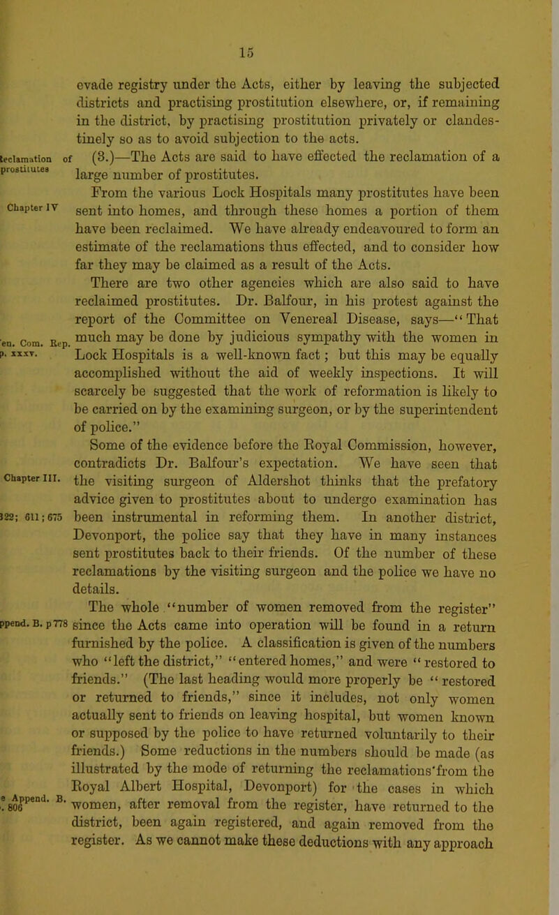 evade registry under the Acts, either by leaving the subjected districts and practising prostitution elsewhere, or, if remaining in the district, by practising prostitution privately or clandes- tinely so as to avoid subjection to the acts. tecUraation of (3.)—The Acts are said to have effected the reclamation of a prosuiutea large number of prostitutes. From the various Lock Hospitals many prostitutes have been Chapter IV ggjj^ homes, and through these homes a portion of them have been reclaimed. We have ah-eady endeavoured to form an estimate of the reclamations thus effected, and to consider how far they may be claimed as a result of the Acts. There are two other agencies which are also said to have reclaimed prostitutes. Dr. Balfour, in his protest against the report of the Committee on Venereal Disease, says—“That en. Com. Brp “^^h may be done by judicious sympathy with the women in p. ixxT. Lock Hospitals is a well-known fact; but this may be equally accomplished without the aid of weekly inspections. It will scarcely be suggested that the work of reformation is likely to be carried on by the examining surgeon, or by the superintendent of pohce.” Some of the evidence before the Eoyal Commission, however, contradicts Dr. Balfour’s expectation. We have seen that Chapter III. Hig visiting suTgeon of Aldershot thinks that the prefatoiy advice given to prostitutes about to undergo examination has 522; 611; 675 been instrumental in reforming them. In another district, Devonport, the police say that they have in many instances sent prostitutes hack to their friends. Of the number of these reclamations by the visiting surgeon and the police we have no details. The whole “number of women removed from the register” ppend.B.p 778 since the Acts came into operation wiU be found in a return furnished by the police. A classification is given of the numbers who “leftthe district,” “enteredhomes,” and were “restored to friends.” (The last heading would more properly be “ restored or returned to friends,” since it includes, not only women actually sent to friends on leaving hospital, but women known or supposed by the police to have returned voluntarily to their friends.) Some reductions in the numbers should be made (as illustrated by the mode of returning the reclamations'from the Eoyal Albert Hospital, Devonport) for the cases in which e^|pend. ^^o^en, after removal from the register, have returned to the district, been again registered, and again removed fr-om the register. As we cannot make these deductions with any approach