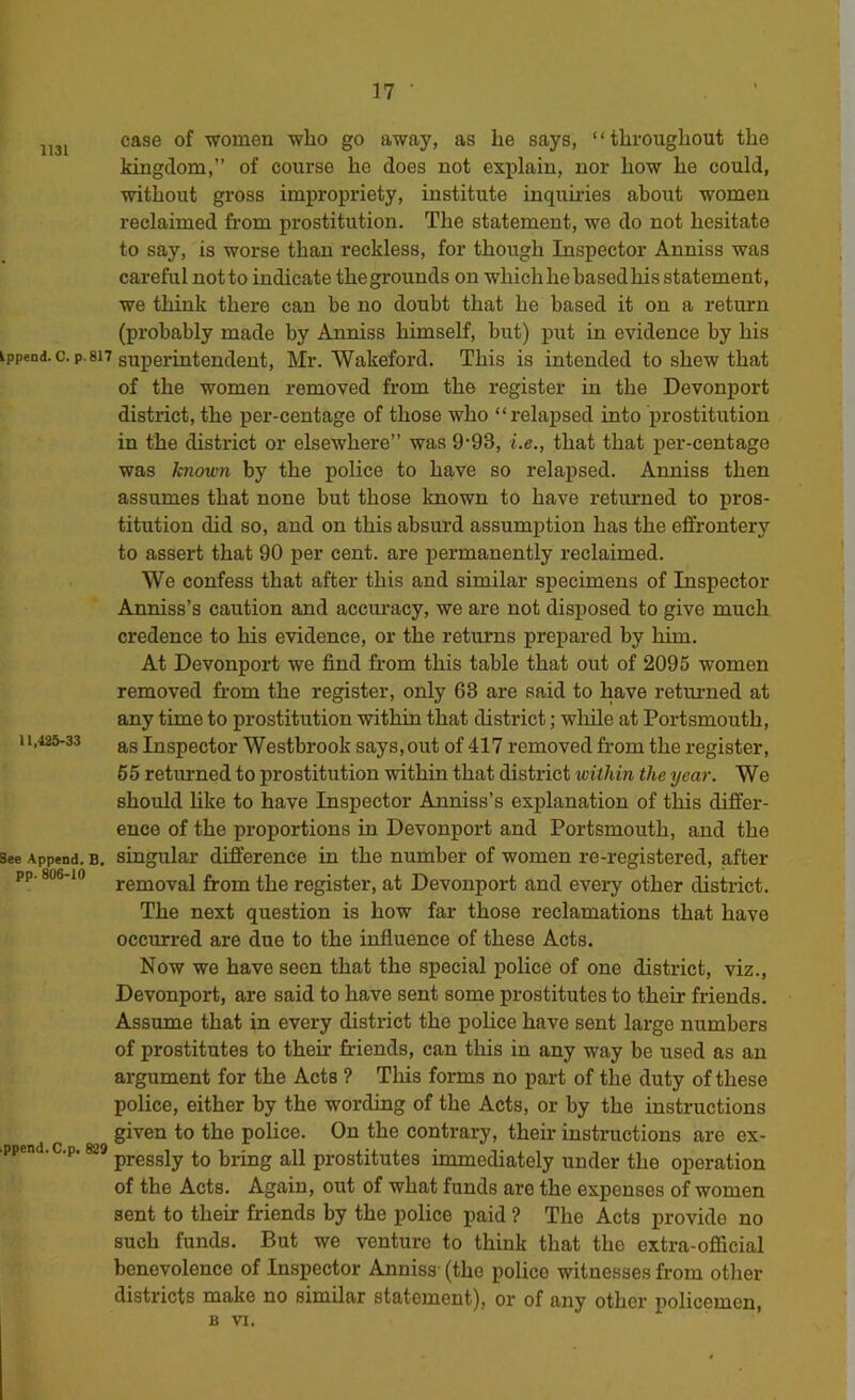 1131 Ippend. C. p. 817 11,425-33 See Append. B. pp. ^-10 .ppend.C.p. 829 case of women who go away, as he says, “throughout the kingdom,” of course he does not explain, nor how he could, without gross impropriety, institute inquudes about women reclaimed from prostitution. The statement, we do not hesitate to say, is worse than reckless, for though Inspector Anniss was careful notto indicate thegrounds on which he based his statement, we think there can be no doubt that he based it on a return (probably made by Anniss himself, but) put in evidence by his superintendent, Mr. Wakeford. This is intended to shew that of the women removed from the register in the Devonport district, the per-centage of those who “relapsed into prostitution in the district or elsewhere” was 9’93, i.e., that that per-centage was known by the police to have so relapsed. Anniss then assumes that none but those known to have returned to pros- titution did so, and on this absurd assumption has the effrontery to assert that 90 per cent, are permanently reclaimed. We confess that after this and similar specimens of Inspector Anniss’s caution and accm-acy, we are not disposed to give much credence to his evidence, or the returns prepared by him. At Devonport we find from this table that out of 2095 women removed from the register, only 63 are said to have returned at any time to prostitution within that district; while at Portsmouth, as Inspector Westbrook says, out of 417 removed from the register, 65 returned to prostitution within that district within the year. We should hke to have Inspector Anniss’s explanation of this differ- ence of the proportions in Devonport and Portsmouth, and the singular difference in the number of women re-registered, after removal from the register, at Devonport and every other district. The next question is how far those reclamations that have occurred are due to the influence of these Acts. Now we have seen that the special police of one district, viz., Devonport, are said to have sent some prostitutes to their friends. Assume that in every district the police have sent large numbers of prostitutes to their friends, can this in any way be used as an argument for the Acts ? This forms no part of the duty of these police, either by the wording of the Acts, or by the instructions given to the police. On the contrary, their instructions are ex- pressly to bring all prostitutes inunediately under the operation of the Acts. Again, out of what funds are the expenses of women sent to their friends by the police paid ? The Acts provide no such funds. But we venture to think that the extra-official benevolence of Inspector Anniss (the police witnesses from other districts make no similar statement), or of any other policemen, B VI.