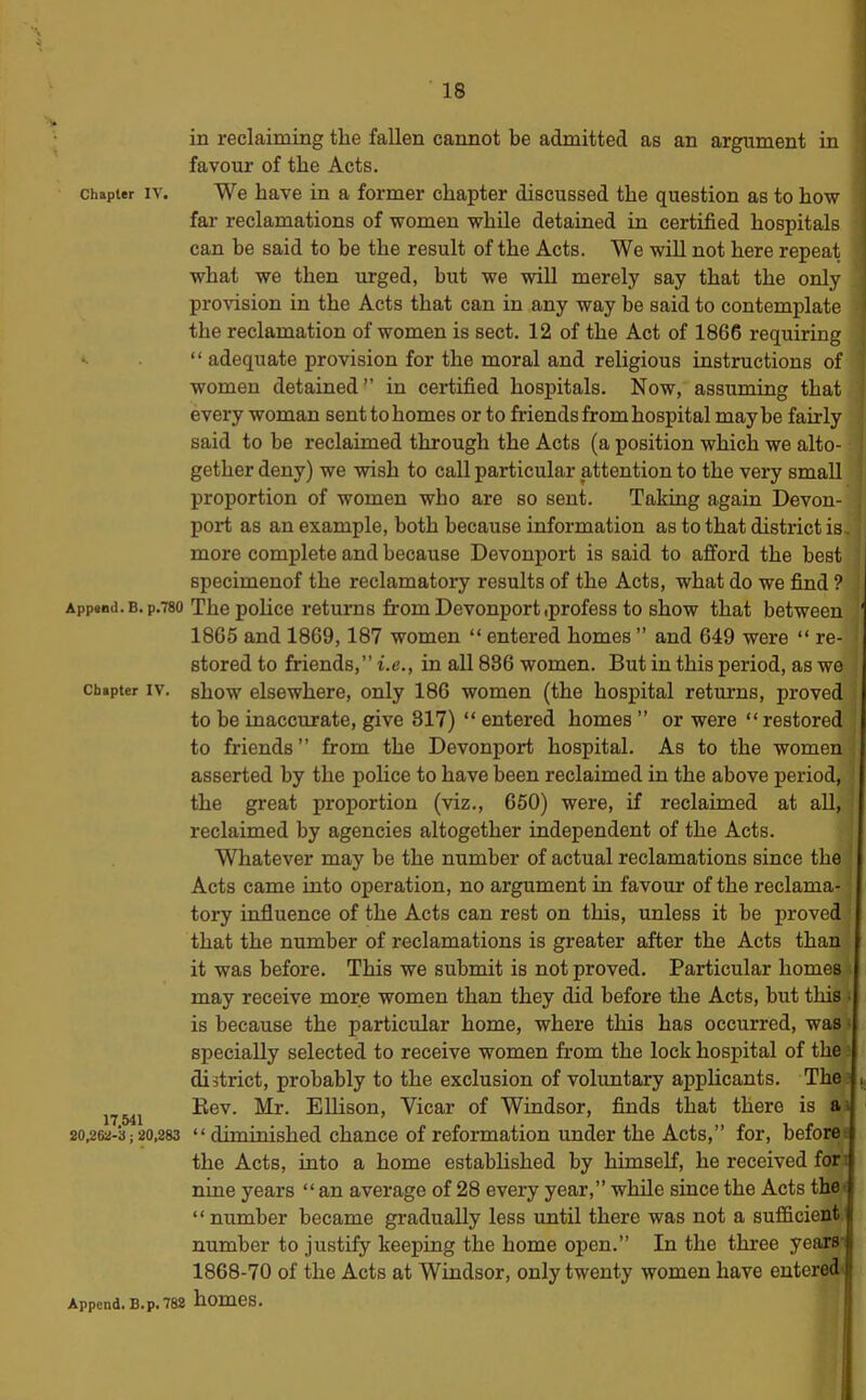 in reclaiming the fallen cannot be admitted as an argument in favour of the Acts. Chapter IV. We have in a former chapter discussed the question as to how far reclamations of women while detained in certified hospitals can be said to be the result of the Acts. We will not here repeat what we then urged, hut we will merely say that the only ! pro^’ision in the Acts that can in any way be said to contemplate ! the reclamation of women is sect. 12 of the Act of 1866 requiring •- “ adequate provision for the moral and religious instructions of women detained'’ in certified hospitals. Now, assuming that every woman sent to homes or to friends from hospital may be fairly said to be reclaimed through the Acts (a position which we alto- gether deny) we wish to call particular attention to the very small proportion of women who are so sent. Taking again Devon- port as an example, both because information as to that district is. more complete and because Devonjiort is said to afford the best specimenof the reclamatory results of the Acts, what do we find ? App*Bd.B.p.780 The police returns from Devonportiprofess to show that between 1805 and 1869,187 women “ entered homes ” and 649 were “ re- stored to friends,” i.e., in all 886 women. But in this period, as we Chapter IV. show elsewhere, only 186 women (the hospital returns, proved to be inaccurate, give 817) “ entered homes ” or were “ restored to friends” from the Devonport hospital. As to the women asserted by the police to have been reclaimed in the above period, the great proportion (viz., 650) were, if reclaimed at aU, reclaimed by agencies altogether independent of the Acts. Whatever may be the number of actual reclamations since the Acts came into operation, no argument in favour of the reclama- tory influence of the Acts can rest on this, unless it be proved that the number of reclamations is greater after the Acts than it was before. This we submit is not proved. Particular homes . may receive more women than they did before the Acts, but this ■> is because the particular home, where this has occurred, was« specially selected to receive women from the lock hospital of the ? district, probably to the exclusion of voluntary apphcants. The^ (, 17 541 Vicar of Windsor, finds that there is a . 20,262-3; 20,283 “ diminished chance of reformation Under the Acts,” for, before the Acts, into a home established by himself, he received for- nme years “ an average of 28 every year,” while since the Acts the^ “ number became gradually less until there was not a sufficient number to justify keeping the home open.” In the three years' 1868-70 of the Acts at Windsor, only twenty women have entered^ Append. B.p. 782 homeS.