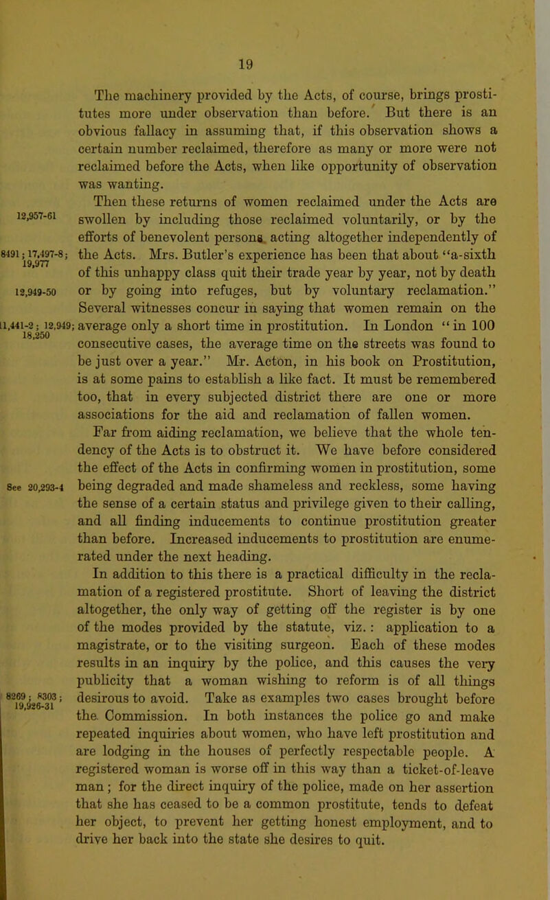 The machiuery provided by the Acts, of course, brings prosti- tutes more under observation than before. But there is an obvious fallacy in assuming that, if this observation shows a certain number reclaimed, therefore as many or more were not reclaimed before the Acts, when bke opportunity of observation was wanting. Then these returns of women reclaimed under the Acts are 12,957-61 swollen by including those reclaimed voluntarily, or by the efforts of benevolent persona, acting altogether independently of 8491; 17,497-8; the Acts. Mrs. Butler’s experience has been that about “a-sixtb of this unhappy class quit their trade year by year, not by death 12,949-50 or by going into refuges, but by voluntary reclamation.” Several witnesses concur in saying that women remain on the 11,441-2; 12,949; average only a short time in prostitution. In London “ in 100 consecutive cases, the average time on the streets was found to be just over a year.” Mr. Acton, in bis book on Prostitution, is at some pains to estabbsb a like fact. It must be remembered too, that in every subjected district there are one or more associations for the aid and reclamation of fallen women. Far from aiding reclamation, we believe that the whole ten- dency of the Acts is to obstruct it. We have before considered the effect of the Acts in confirming women in prostitution, some See 20,293-4 being degraded and made shameless and reckless, some having the sense of a certain status and privilege given to their calling, and all finding inducements to continue prostitution greater than before. Increased inducements to prostitution are enume- rated under the next beading. In addition to this there is a practical difficulty in the recla- mation of a registered prostitute. Short of leaving the district altogether, the only way of getting off the register is by one of the modes provided by the statute, viz.: application to a magistrate, or to the visiting surgeon. Each of these modes results in an inquiry by the police, and this causes the very publicity that a woman wishing to reform is of all things 8269^^ W03; desirous to avoid. Take as examples two cases brought before tha Commission. In both instances the police go and make repeated inquiries about women, who have left prostitution and are lodging in the houses of perfectly respectable people. A registered woman is worse off in this way than a ticket-of-leave man ; for the direct inquiry of the police, made on her assertion that she has ceased to be a common prostitute, tends to defeat her object, to prevent her getting honest employment, and to drive her back into the state she desires to quit.