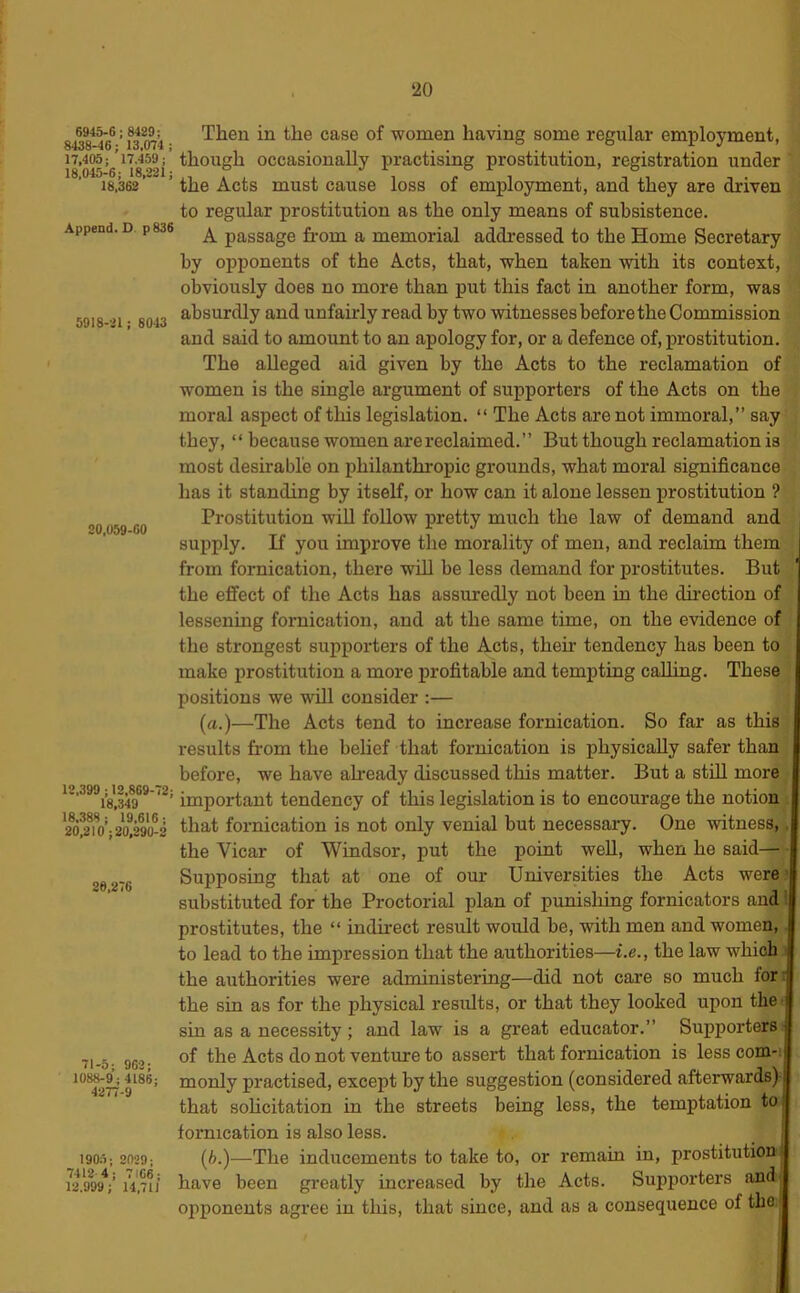 6945-6; 8489; 8438-46; 13,074 ; 17,405; 17,459; 18,045-6; 18,221; 18,362 Append. D p836 5918-21; 8043 20.059-60 12,399 ; 12,869-72; 18,349 18.388; 19,616; 20,210; 20,290-2 26,276 71-5; 962; 1088-9 ; 4186; 4277-9 190:'); 2029; 7412 4 ; 7166; 12.999; 14,711 Then in the case of women having some regular employment, though occasionally practising prostitution, registration under the Acts must cause loss of employment, and they are driven to regular prostitution as the only means of subsistence. A passage from a memorial addressed to the Home Secretary by opponents of the Acts, that, when taken with its context, obviously does no more than put this fact in another form, was absurdly and unfairly read by two witnesses before the Commission and said to amount to an apology for, or a defence of, prostitution. The alleged aid given by the Acts to the reclamation of women is the single argument of supporters of the Acts on the moral aspect of this legislation. “ The Acts are not immoral,” say they, “ because women are reclaimed.” But though reclamation is most desirable on philanthropic grounds, what moral significance has it standing by itself, or how can it alone lessen i)rostitution ? Prostitution wiU follow pretty much the law of demand and supply. If you improve the morality of men, and reclaim them from fornication, there will be less demand for prostitutes. But the effect of the Acts has assuredly not been in the dii’ection of lessening fornication, and at the same time, on the evidence of the strongest supporters of the Acts, then’ tendency has been to make prostitution a more profitable and tempting caUing. These positions we will consider :— (a.)—The Acts tend to increase fornication. So far as this results from the belief that fornication is physically safer than before, we have already discussed this matter. But a still more important tendency of this legislation is to encourage the notion that fornication is not only venial but necessary. One witness,. the Vicar of Windsor, put the point well, when he said— Supposing that at one of our Universities the Acts were • substituted for the Proctorial plan of punishing fornicators and' prostitutes, the “ indirect result would be, with men and women, to lead to the impression that the authorities—i.e., the law which the authorities were administering—did not care so much for; the sin as for the physical results, or that they looked upon the- sin as a necessity; and law is a gi'eat educator.” Supj)orters> of the Acts do not venture to assert that fornication is less com-: monly practised, except by the suggestion (considered afterwards) that sohcitation in the streets being less, the temptation to fornication is also less. i (6.)—The inducements to take to, or remain in, prostitution ■ have been greatly increased by the Acts. Supporters and opponents agree in this, that since, and as a consequence of the