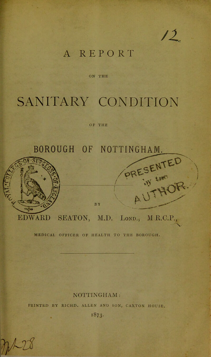 A REPORT ON THE SANITARY CONDITION OF THE BOROUGH OF NOTTINGHAM. MEDICAL OFFICER OF HEALTH TO THE BOROUGH. NOITINGHAM: PRINTED BY RICHD, ALLEN ANO SON, CAXTON HOUSE. . 1873.