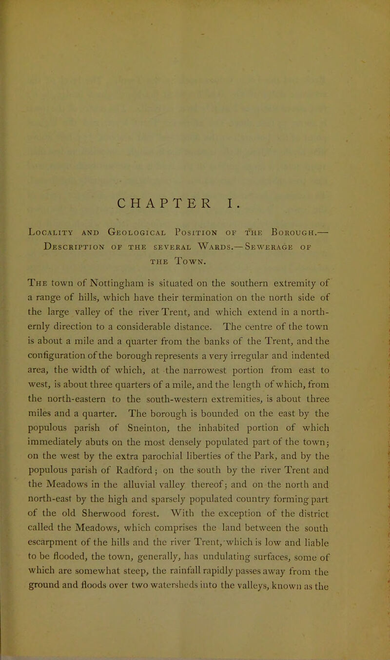 CHAPTER I . Locality and Geological Position of the Borough.— Description of the several Wards.— Sewerage of THE Town. The town of Nottingham is situated on the southern extremity of a range of hills, which have their termination on the north side of the large valley of the river Trent, and which extend in a north- ernly direction to a considerable distance. The centre of the town is about a mile and a quarter from the banks of the Trent, and the configuration of the borough represents a very irregular and indented area, the width of which, at the narrowest portion from east to west, is about three quarters of a mile, and the length of which, from the north-eastern to the south-western extremities, is about three miles and a quarter. The borough is bounded on the east by the populous parish of Sneinlon, the inhabited portion of which immediately abuts on the most densely populated part of the town; on the west by the extra parochial liberties of the Park, and by the populous parish of Radford; on the south by the river Trent and the Meadows in the alluvial valley thereof; and on the north and north-east by the high and sparsely populated country forming part of the old Sherwood forest. With the exception of the district called the Meadows, which comprises the land between the south escarpment of the hills and the river Trent, which is low and liable to be flooded, the town, generally, has undulating surfaces, some of which are somewhat steep, the rainfall rapidly passes away from the ground and floods over two watersheds into the valleys, known as the