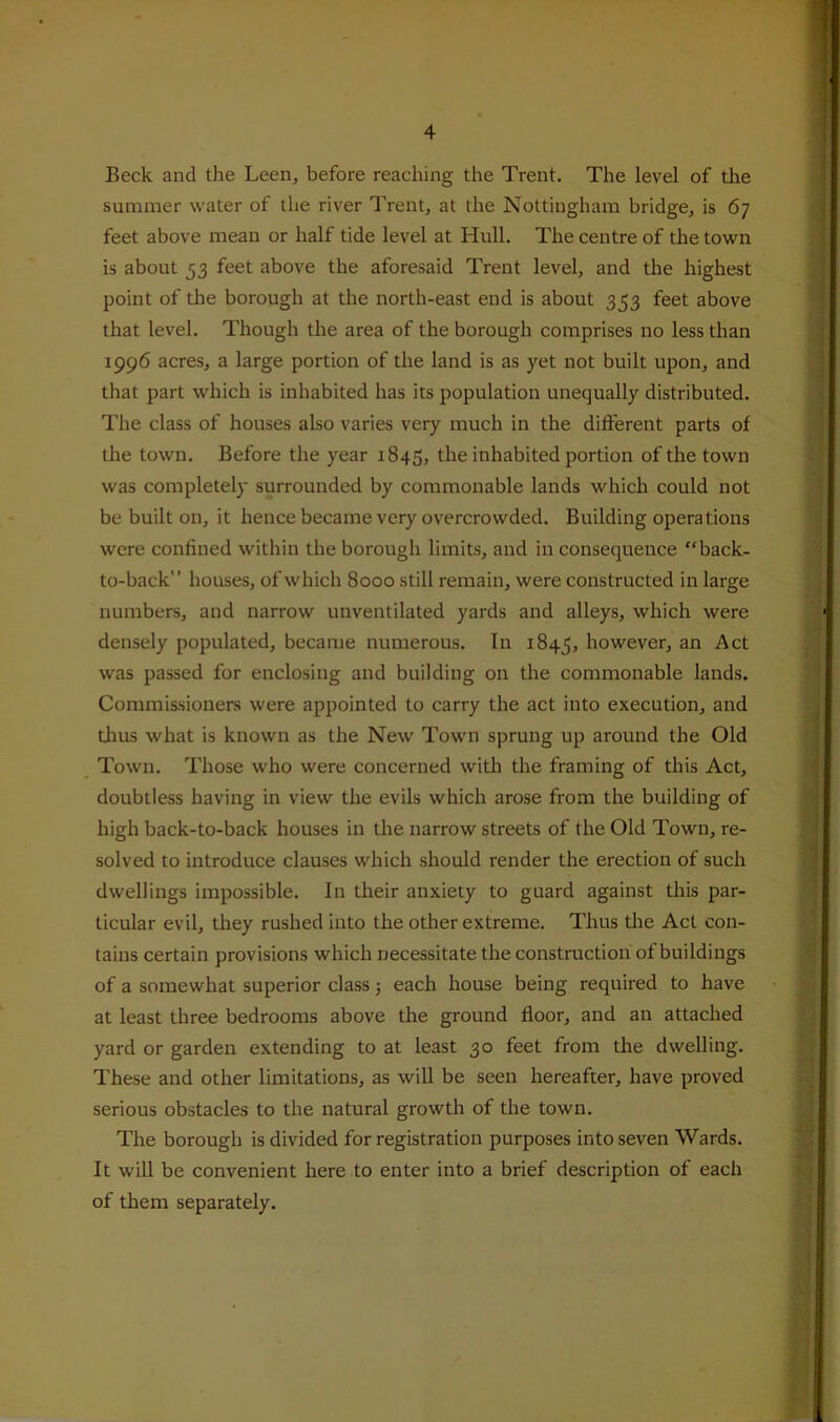 Beck and the Leen, before reaching the Trent. The level of the summer water of the river Trent, at the Nottingham bridge, is 67 feet above mean or half tide level at Hull. The centre of the town is about 53 feet above the aforesaid Trent level, and the highest point of the borough at the north-east end is about 353 feet above that level. Though the area of the borough comprises no less than 1996 acres, a large portion of the land is as yet not built upon, and that part which is inhabited has its population unequally distributed. The class of houses also varies very much in the different parts of the town. Before the year 1845, the inhabited portion of the town was completely surrounded by commonable lands which could not be built on, it hence became very overcrowded. Building operations were confined within the borough limits, and in consequence “back- to-back” houses, of which 8000 still remain, were constructed in large numbers, and narrow unventilated yards and alleys, which were densely populated, became numerous. In 1845, however, an Act was passed for enclosing and building on the commonable lands. Commissioners were appointed to carry the act into execution, and tlius what is known as the New Town sprung up around the Old Town. Those who were concerned with the framing of this Act, doubtless having in view the evils which arose from the building of high back-to-back houses in the narrow streets of the Old Town, re- solved to introduce clauses which should render the erection of such dwellings impossible. In their anxiety to guard against this par- ticular evil, they rushed into the other extreme. Thus the Act con- tains certain provisions which necessitate the construction of buildings of a somewhat superior class 5 each house being required to have at least three bedrooms above the ground floor, and an attached yard or garden extending to at least 30 feet from the dwelling. These and other limitations, as will be seen hereafter, have proved serious obstacles to the natural growth of the town. The borough is divided for registration purposes into seven Wards. It will be convenient here to enter into a brief description of each of them separately.