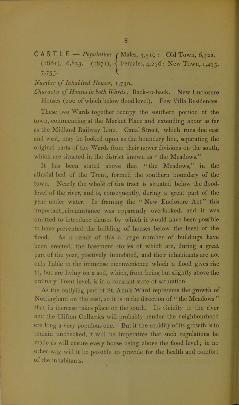 CASTLE — Population /'Males, 3,519 : Old Town, 6,322. (1861), 6,823. (1871), < Females, 4,236; New Town, 1,433. 7.765- i Number of Inhabited Houses, 1,730. Character of Houses in both JFards; Back-to-back. New Enclosure Houses (200 of which below flood level). Few Villa Residences. These two Wards together occupy the southern portion of the town, commencing at the Market Place and extending about as far as the Midland Railway Line. Canal Street, which runs due east and west, may be looked upon as the boundary line, separating the original parts of the Wards from their newer divisions on the south, which are situated in the district known as “the Meadows.” It has been stated above that “ the Meadows,” in the alluvial bed of the Trent, formed the southern boundary of the town. Nearly the whole of this tract is situated below the flood- level of the river, and is, consequently, during a great part of the year under water. In framing the “New Enclosure Act” this important,circumstance was apparently overlooked, and it was omitted to introduce clauses by which it would have been possible to have prevented the building of houses below the level of the flood. As a result of this a large number of buildings have been erected, the basement stories of which are, during a great part of the year, positively inundated, and their inhabitants are not only liable to the immense inconvenience which a flood gives rise to, but are living on a soil, which, from being but slightly above the ordinary Trent level, is in a constant state of saturation. As the outlying part of St. Ann’s Ward represents the growth of Nottingham on the east, so it is in the direction of “ the Meadows ” that its increase takes place on the south. Its vicinity to the river and the Clifton Collieries will probably render the neighbourhood ere long a very populous one. But if the rapidity of its growth is to remain unchecked, it will be imperative that such regulations be made as will ensure every house being above the flood level j in no other way will it be possible to provide for the health and comfort of the inhabitants.