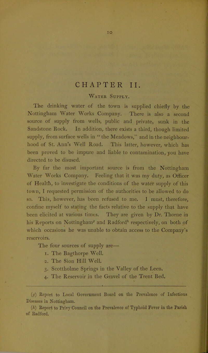 lO CHAPTER II. Water Supply. The drinking water of the town is supplied chiefly by the Nottingham Water Works Company. There is also a second source of supply from wells, public and private, sunk in the Sandstone Rock. In addition, there exists a third, though limited supply, from surface wells in “the Meadows,” and in the neighbour- hood of St. Ann’s Well Road. This latter, however, which has been proved to be impure and liable to contamination, you have directed to be disused. By far the most important source is from the Nottingham Water Works Company. Feeling that it was my duty, as Officer of Health, to investigate the conditions of the water supply of this town, I requested permission of the authorities to be allowed to do so. This, however, has been refused to me. I must, therefore, confine myself to stating the facts relative to the supply that have been elicited at various times. They are given by Dr. Thorne in his Reports on Nottingham®' and Radford* respectively, on both of which occasions he was unable to obtain access to the Company’s reservoirs. The four sources of supply are— 1. The Bagthorpe Well. 2. The Sion Hill Well. 3. Scottholme Springs in the Valley of the Leen. 4. The Reservoir in the Gravel of the Trent Bed. (17) Report to Local Government Board on the Prevalence of Infectious Diseases in Nottingham. {h) Report to Privy Council on the Prevalence of Typhoid Fever in the Parish of Radford.