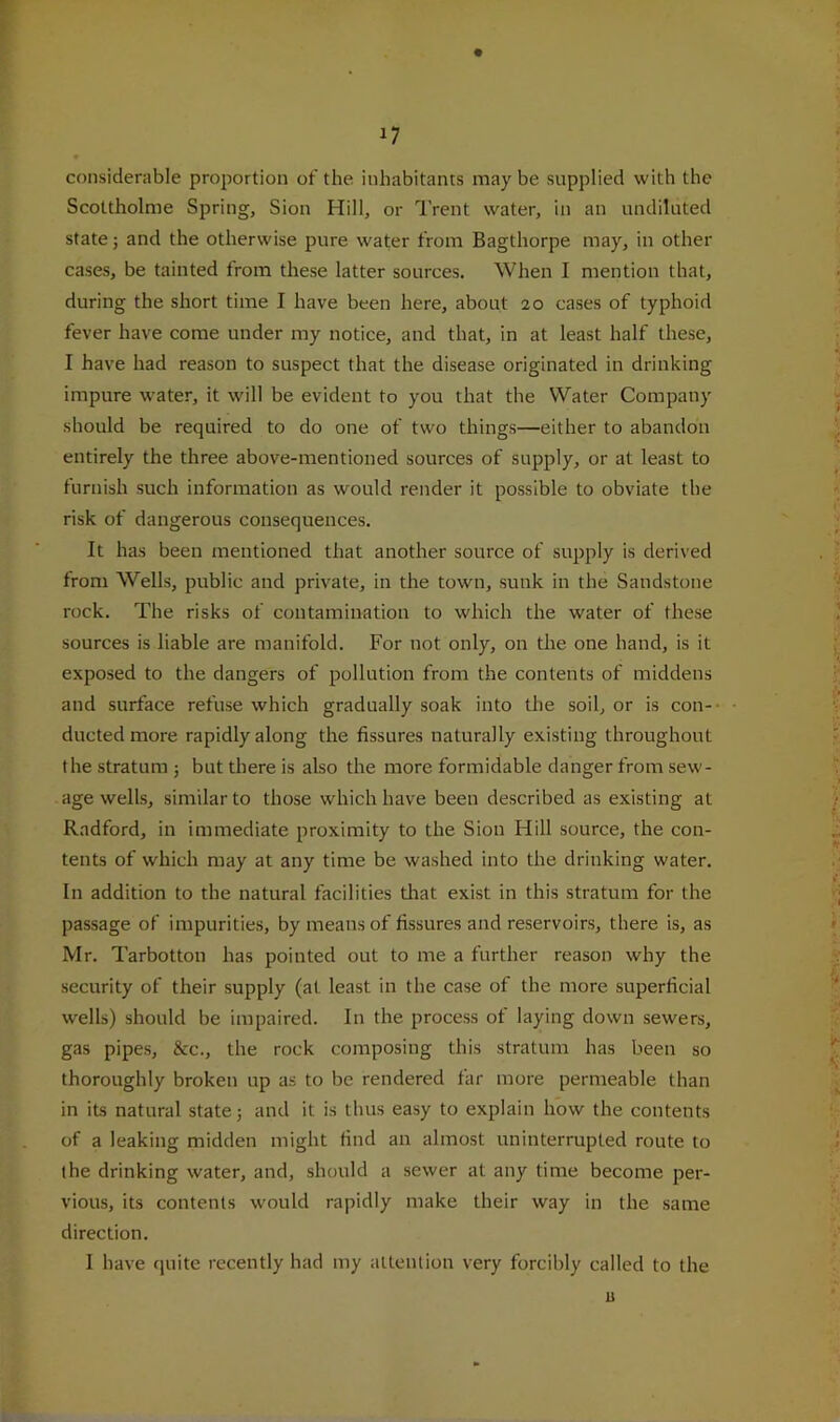 considerable proportion of the inhabitants may be supplied with the Scottholme Spring, Sion Hill, or Trent water, in an undiluted state; and the otherwise pure water from Bagthorpe may, in other cases, be tainted from these latter sources. When I mention that, during the short time I have been here, about 20 cases of typhoid fever have come under my notice, and that, in at least half these, I have had reason to suspect that the disease originated in drinking impure water, it will be evident to you that the Water Company should be required to do one of two things—either to abandon entirely the three above-mentioned sources of supply, or at least to furnish such information as would render it possible to obviate the risk of dangerous consequences. It has been mentioned that another source of supply is derived from Wells, public and private, in the town, sunk in the Sandstone rock. The risks of contamination to which the water of these sources is liable are manifold. For not only, on the one hand, is it exposed to the dangers of pollution from the contents of middens and surface refuse which gradually soak into the soil, or is con- ducted more rapidly along the fissures naturally existing throughout the stratum ; but there is also the more formidable danger from sew- age wells, similar to those which have been described as existing at Radford, in immediate proximity to the Sion Hill source, the con- tents of which may at any time be washed into the drinking water. In addition to the natural facilities that exist in this stratum for the passage of impurities, by means of fissures and reservoirs, there is, as Mr. Tarbotton has pointed out to me a further reason why the security of their supply (at least in the case of the more superficial wells) should be impaired. In the process of laying down sewers, gas pipes, &c., the rock composing this stratum has been so thoroughly broken up as to be rendered far more permeable than in its natural state j and it is thus easy to explain how the contents of a leaking midden might find an almost uninterrupted route to the drinking water, and, should a sewer at any time become per- vious, its contents would rapidly make their way in the same direction. 1 have quite recently had my attention very forcibly called to the u