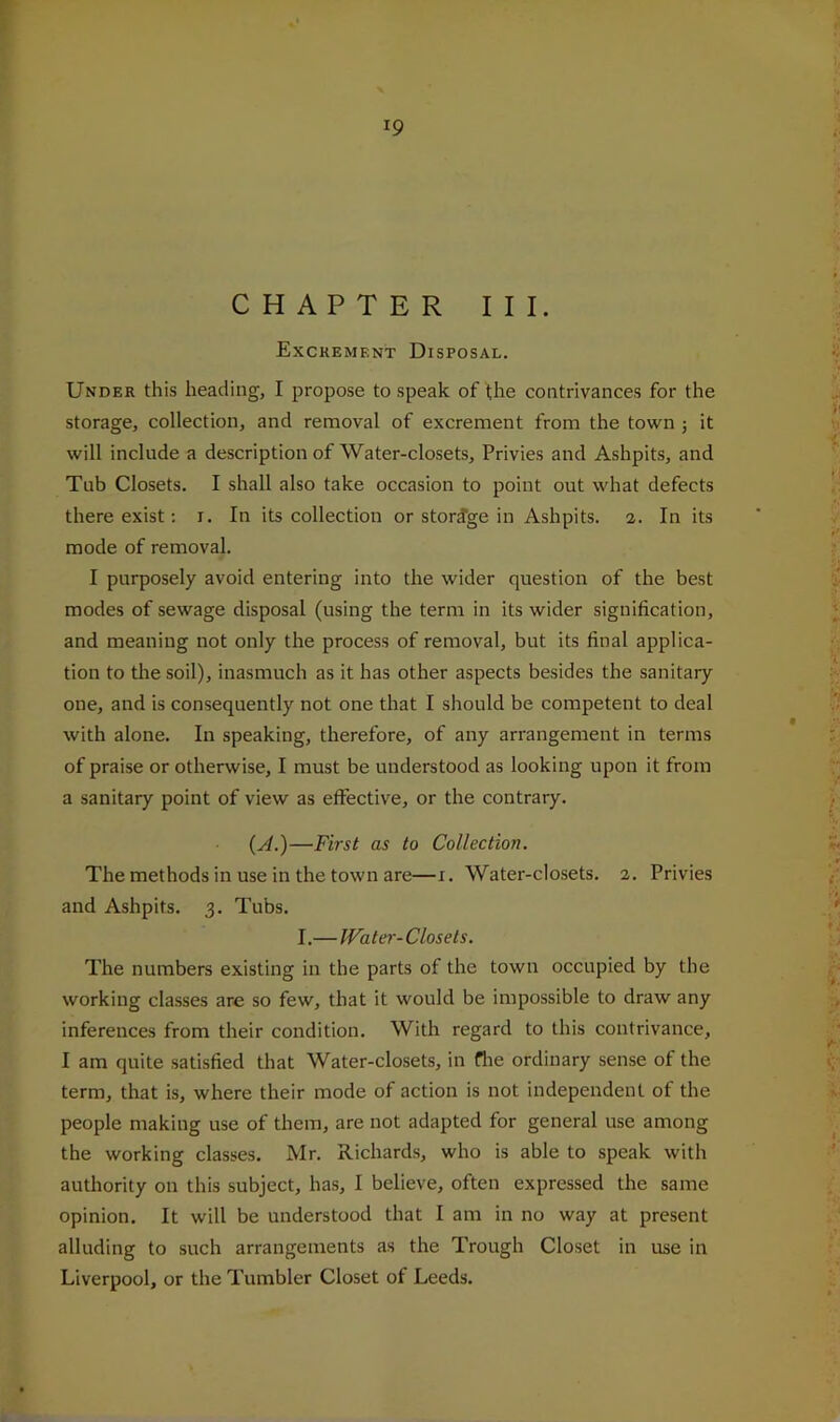 CHAPTER III. Excrement Disposal. Under this heading, I propose to speak of the contrivances for the storage, collection, and removal of excrement from the town j it will include a description of Water-closets, Privies and Ashpits, and Tub Closets. I shall also take occasion to point out what defects there exist: i. In its collection or storage in Ashpits, a. In its mode of removal. I purposely avoid entering into the wider question of the best modes of sewage disposal (using the term in its wider signification, and meaning not only the process of removal, but its final applica- tion to tlie soil), inasmuch as it has other aspects besides the sanitary one, and is consequently not one that I should be competent to deal with alone. In speaking, therefore, of any arrangement in terms of praise or otherwise, I must be understood as looking upon it from a sanitary point of view as effective, or the contrary. {A.)—First as to Collection. The methods in use in the town are—x. Water-closets. 2. Privies and Ashpits. 3. Tubs. I.— Water- Closets. The numbers existing in the parts of the town occupied by the working classes are so few, that it would be impossible to draw any inferences from their condition. With regard to this contrivance, I am quite satisfied that Water-closets, in flie ordinary sense of the term, that is, where their mode of action is not independent of the people making use of them, are not adapted for general use among the working classes. Mr. Richards, who is able to speak with authority on this subject, has, I believe, often expressed the same opinion. It will be understood that I am in no way at present alluding to such arrangements as the Trough Closet in use in Liverpool, or the Tumbler Closet of Leeds.