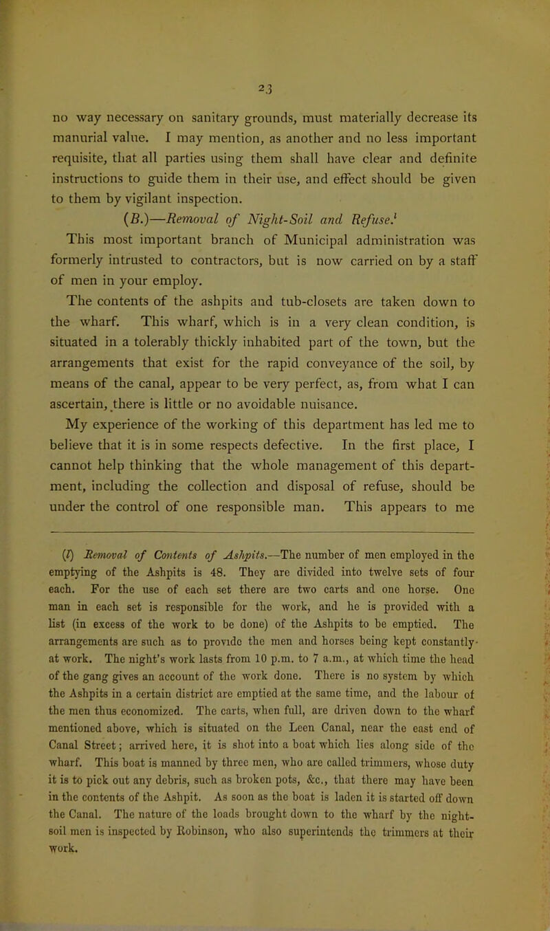 no way necessary on sanitary grounds, must materially decrease its manurial value. I may mention, as another and no less important requisite, that all parties using them shall have clear and definite instructions to guide them in their use, and effect .should be given to them by vigilant inspection. (fi.)—Removal of Night-Soil and Refuse.' This most important branch of Municipal administration was formerly intrusted to contractors, but is now carried on by a staff of men in your employ. The contents of the ashpits and tub-closets are taken down to the wharf. This wharf, which is in a very clean condition, is situated in a tolerably thickly inhabited part of the town, but the arrangements that exist for the rapid conveyance of the soil, by means of the canal, appear to be very perfect, as, from what I can ascertain, there is little or no avoidable nuisance. My experience of the working of this department has led me to believe that it is in some respects defective. In the first place, I cannot help thinking that the whole management of this depart- ment, including the collection and disposal of refuse, should be under the control of one responsible man. This appears to me (t) jRe>novat of Contents of Ashpits.—The number of men employed in the emptying of the Ashpits is 48. They are divided into twelve sets of four each. For the use of each set there are two carts and one horse. One man in each set is responsible for the work, and he is provided with a list (in excess of the work to be done) of the Ashpits to he emptied. The arrangements are such as to provide the men and horses being kept constantly- at work. The night’s work lasts from 10 p.m. to 7 a.m., at which time the head of the gang gives an account of the work done. There is no system by which the Ashpits in a certain district are emptied at the same time, and the lahoui- of the men thus economized. The carts, when full, are driven down to the wharf mentioned above, which is situated on the Leen Canal, near the east end of Canal Street; arrived here, it is shot into a boat which lies along side of the wharf. This boat is manned by three men, who are called trimmers, whose duty it is to pick out any debris, such as broken pots, &c., that there may have been in the contents of the Ashpit. As soon as the boat is laden it is started off down the Canal. The nature of the loads brought down to the wharf by the night- soil men is inspected by Eobinson, who also superintends the trimmers at their work.