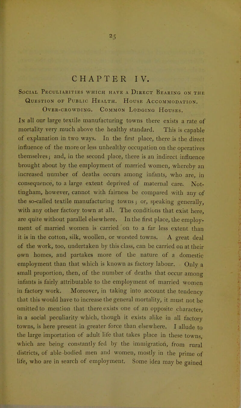 CHAPTER IV. Social Peculiarities which have a Direct Bearing on the Question of Public Health. House Accommodation. Over-crowding. Common Lodging Houses. In all our large textile manufacturing towns there exists a rate of mortality very much above the healthy standard. This is capable of explanation in two ways. In the first place, there is the direct influence of the more or less unhealthy occupation on the operatives themselves; and, in the second place, there is an indirect influence brought about by the employment of married women, whereby an increased number of deaths occurs among infants, who are, in consequence, to a large extent deprived of maternal care. Not- tingham, however, cannot with fairness be compared with any of the so-called textile manufacturing towns j or, speaking generally, witli any other factory town at all. The conditions that exist here, are quite without parallel elsewhere. In the first place, the employ- ment of married women is carried on to a far less extent than it is in the cotton, silk, woollen, or worsted towns. A great deal of the work, too, undertaken by this class, can be carried on at their own homes, and partakes more of the nature of a domestic employment than that which is known as factory labour. Only a small proportion, then, of the number of deaths that occur among infants is fairly attributable to the employment of married women in factory work. Moreover, in taking into account the tendency that this would have to increase the general mortality, it must not be omitted to mention that there exists one of an opposite character, in a social peculiarity which, though it exists alike in all factory towns, is here pre.sent in greater force than elsewhere. I allude to the large importation of adult life that takes place in these towns, which are being constantly fed by the immigration, from rural districts, of able-bodied men and women, mostly in the prime of life, who are in search of employment. Some idea may be gained